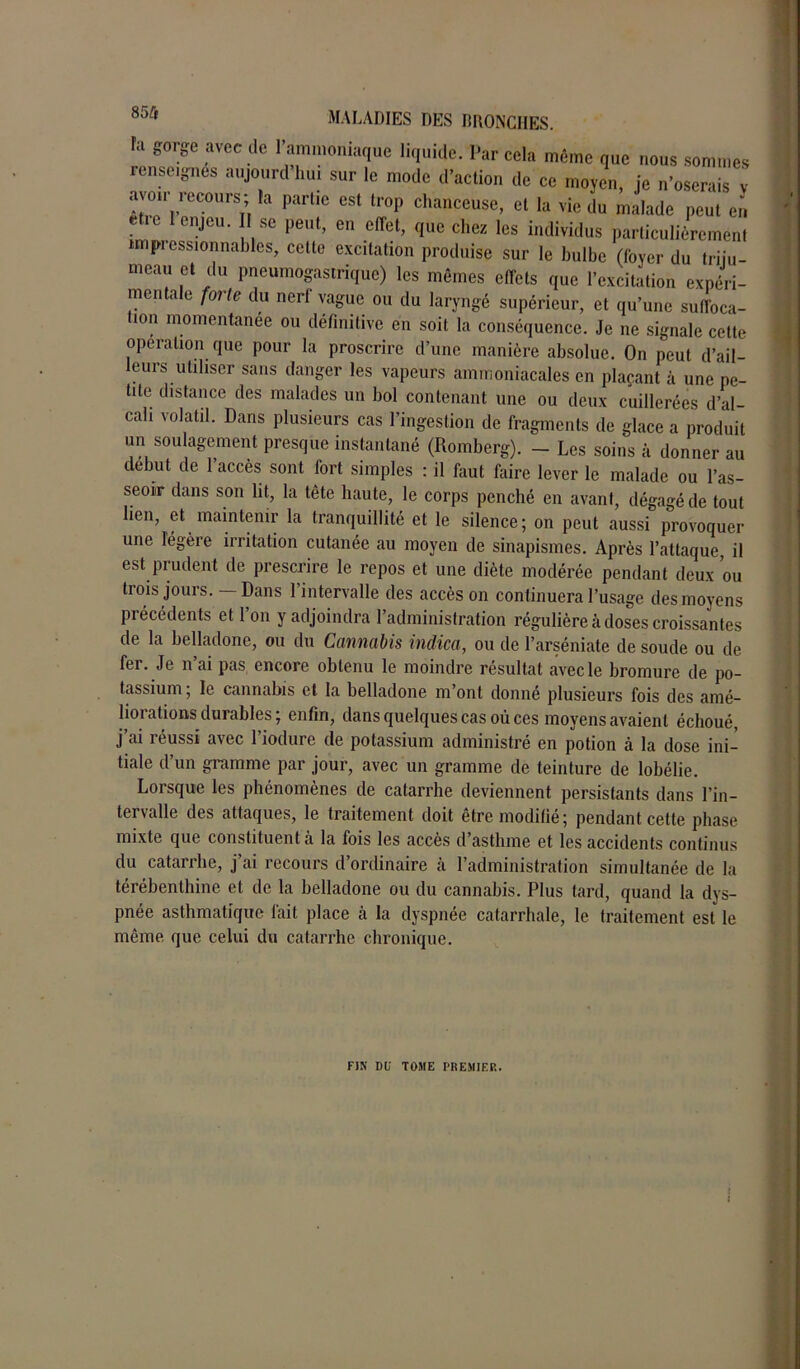 ra gorge avec de l’ammoniaque liquide. Par cela même que nous rfinspitritpc • >■ 11..i■ >..I'i...: î i ■ > meau et du pneumogastrique) les mêmes effets que l’excitation expéri- mentale forte du nerl vague ou du laryngé supérieur, et qu’une suffoca- tion momentanée ou définitive en soit la conséquence. Je ne signale cette operation que pour la proscrire d’une manière absolue. On peut d’ail- eurs utiliser sans danger les vapeurs ammoniacales en plaçant à une pe- tite distance des malades un bol contenant une ou deux cuillerées d’al- cali volatil. Dans plusieurs cas l’ingestion de fragments de glace a produit un soulagement presque instantané (Romberg). - Les soins à donner au début de 1 accès sont fort simples : il faut faire lever le malade ou l’as- seoir dans son lit, la tête haute, le corps penché en avant, dégagéde tout lien, et maintenir la tranquillité et le silence; on peut aussi provoquer une légère irritation cutanée au moyen de sinapismes. Après l’attaque, il est prudent de prescrire le repos et une diète modérée pendant deux ou trois jours. — Dans 1 intervalle des accès on continuera l’usage des moyens précédents et l’on y adjoindra l’administration régulière à doses croissantes de la belladone, ou du Cannabis indica, ou de l’arséniate de soude ou de fer. Je n’ai pas encore obtenu le moindre résultat avec le bromure de po- tassium ; le cannabis et la belladone m’ont donné plusieurs fois des amé- liorations durables; enfin, dans quelques cas où ces moyens avaient échoué, j’ai réussi avec l’iodure de potassium administré en potion à la dose ini- tiale d’un gramme par jour, avec un gramme de teinture de lobélie. Lorsque les phénomènes de catarrhe deviennent persistants dans l’in- tervalle des attaques, le traitement doit être modifié; pendant cette phase mixte que constituent à la fois les accès d’asthme et les accidents continus du catarrhe, j’ai recours d’ordinaire à l’administration simultanée de la térébenthine et de la belladone ou du cannabis. Plus tard, quand la dys- pnée asthmatique lait place à la dyspnée catarrhale, le traitement est le même que celui du catarrhe chronique. FIN DU TOME PREMIER. t i