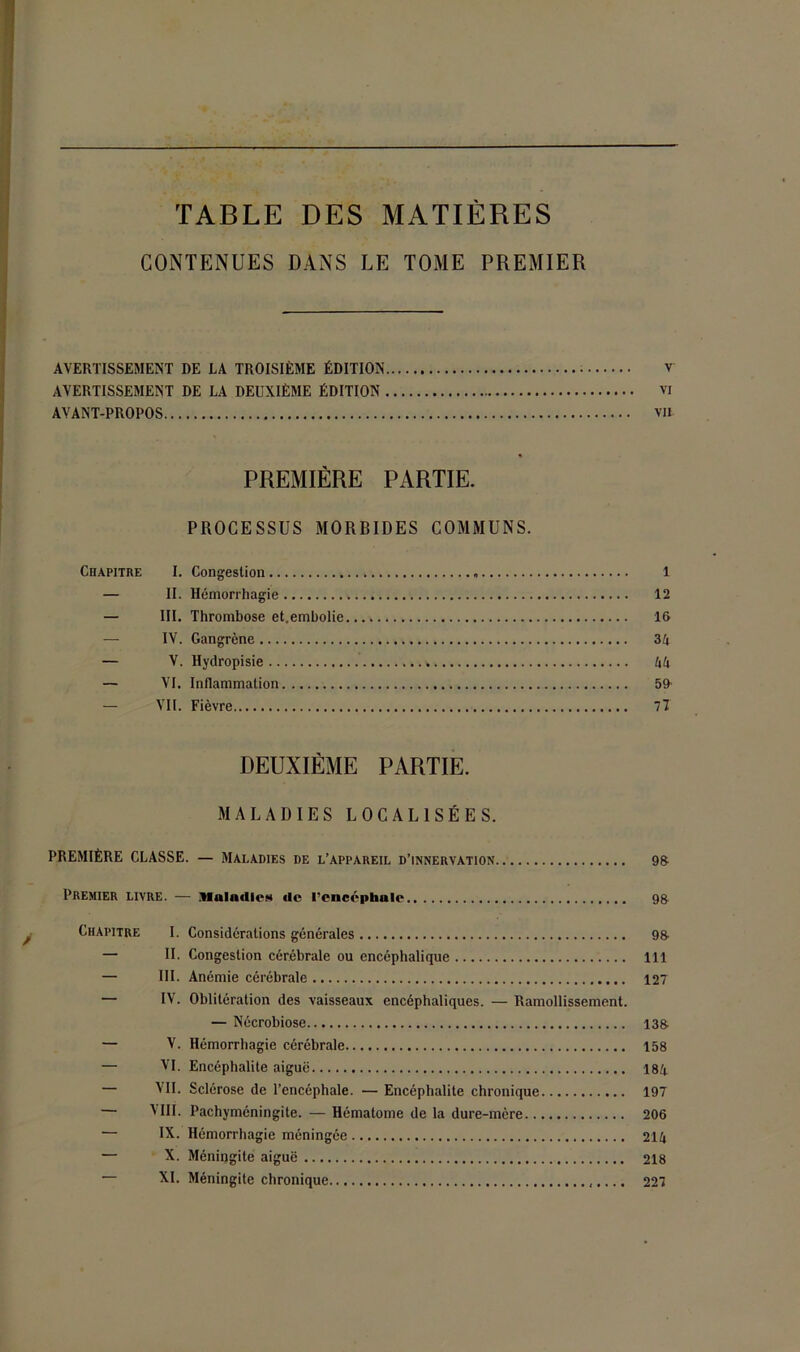 TABLE DES MATIERES CONTENUES DANS LE TOME PREMIER AVERTISSEMENT DE LA TROISIÈME ÉDITION V AVERTISSEMENT DE LA DEUXIÈME ÉDITION vi AVANT-PROPOS va PREMIÈRE PARTIE. PROCESSUS MORBIDES COMMUNS. Chapitre I. Congestion „ 1 — II. Hémorrhagie 12 — III. Thrombose et.embolie 16 — IV. Gangrène 34 — V. Hydropisie » 44 — VI. Inflammation 59 — VII. Fièvre Il DEUXIÈME PARTIE. MALADIES LOCALISÉES. PREMIÈRE CLASSE. — Maladies de l’appareil d’innervation 98 Premier livre. — Maladies de l’encéphale 9& Chapitre I. Considérations générales 98 — II. Congestion cérébrale ou encéphalique 111 — III. Anémie cérébrale 127 — IV. Oblitération des vaisseaux encéphaliques. — Ramollissement. — Nécrobiose 138. — V. Hémorrhagie cérébrale 158 — VI. Encéphalite aiguë 184 — VII. Sclérose de l’encéphale. — Encéphalite chronique 197 — VIII. Pachyméningite. — Hématome de la dure-mère 206 — IX. Hémorrhagie méningée 214 — X. Méningite aiguë 218