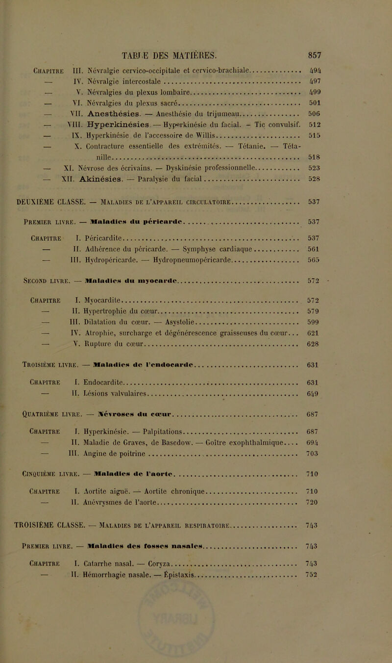 Chapitre III. Névralgie cervico-occipitale et cervico-brachiale 494 — IV. Névralgie intercostale 497 — V. Névralgies du plexus lombaire 499 — VI. Névralgies du plexus sacré 501 VII. Anesthésies. — Anesthésie du trijumeau 506 — VIII. Hyperkinésies—Hyperkinésie du facial. - Tic convulsif. 512 — IX. Hyperkinésie de l’accessoire de Willis 515 — X. Contracture essentielle des extrémités. — Tétanie. — Téta- n i lie 518 — XI. Névrose des écrivains. — Dyskinésie professionnelle 523 — XII. Akinésies. — Paralysie du facial 528 DEUXIÈME CLASSE. — Maladies de l’appareii, circulatoire 537 Premier livre. — Maladies du péricarde 537 Chapitre I. Péricardite 537 — II. Adhérence du péricarde. — Symphyse cardiaque 561 III. Hydropéricarde. — Hydropneumopôricarde 565 Second livre. — Maladies «lu myocarde 572 Chapitre I. Myocardite 572 — II. Hypertrophie du cœur 579 — III. Dilatation du cœur. — Asystolie 599 — IV. Atrophie, surcharge et dégénérescence graisseuses du cœur... 621 — V. Rupture du cœur 628 TROISIÈME LIVRE. — Maladies de l'endocarde 631 Chapitre I. Endocardite 631 — II. Lésions valvulaires 649 Quatrième livre. — ïliévroses du cœur 687 Chapitre I. Hyperkinésie. — Palpitations 687 II. Maladie de Graves, de Basedow. — Goitre exophtlialmique.... 694 — III. Angine de poitrine 703 Cinquième livre. — Maladies de l’aorte 710 Chapitre I. Aortite aiguë. — Aortite chronique 710 — II. Anévrysmes de l’aorte 720 TROISIÈME CLASSE. — Maladies de l’appareil respiratoire 743 Premier livre. — Maladies des fosses nasales 743 Chapitre I. Catarrhe nasal. — Coryza 743 — IL Hémorrhagie nasale. — Épistaxis 752