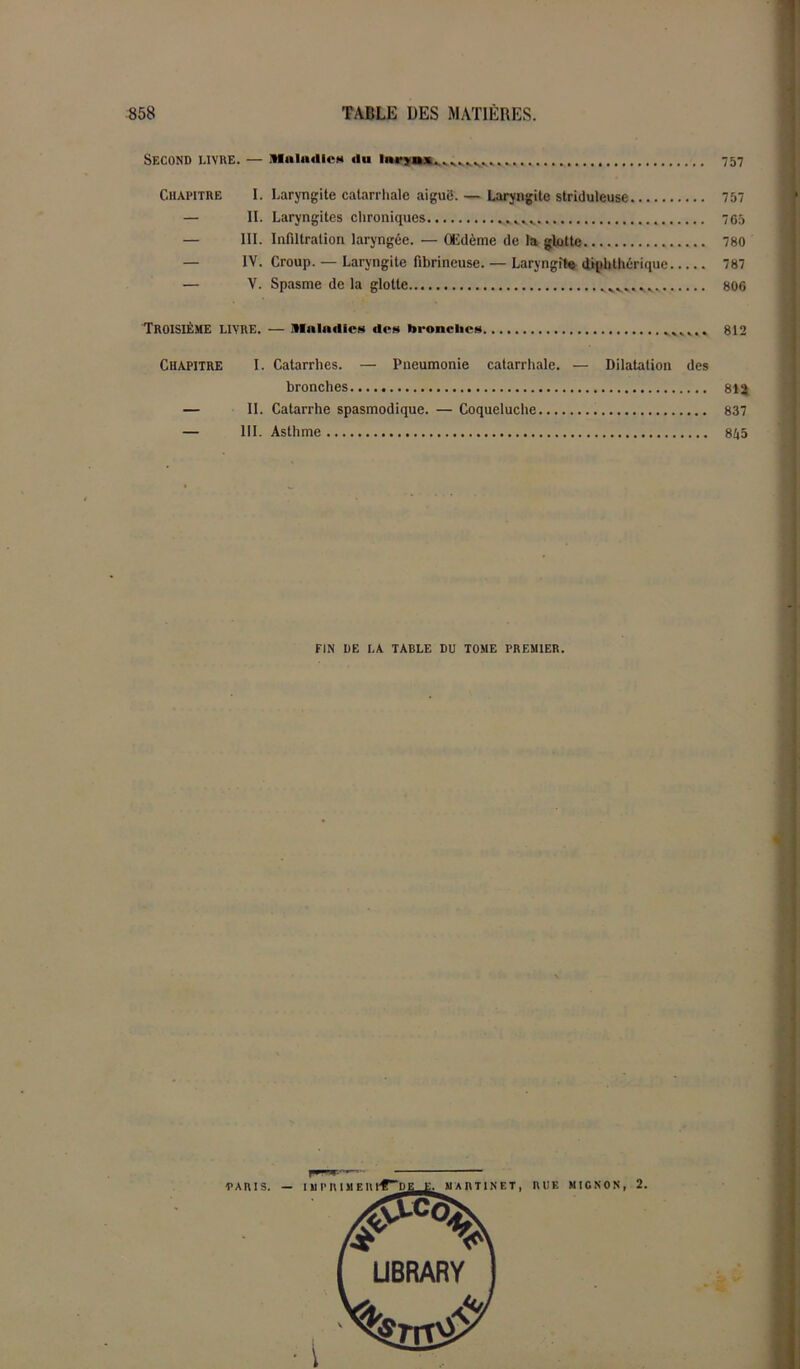 Second livre. — Maladie» du iiwîuuv^^^, 757 Chapitre I. Laryngite catarrhale aiguë. — Laryngite stridulcuse 757 — II. Laryngites chroniques 765 — III. Infiltration laryngée. — Œdème de la glotte 780 — IV. Croup. — Laryngite fibrineuse. — Laryngite diphthérique 787 — V. Spasme de la glotte 806 TROISIÈME LIVRE. — Maladies des bronches 812 Chapitre I. Catarrhes. — Pneumonie catarrhale. — Dilatation des bronches 81^ — II. Catarrhe spasmodique. — Coqueluche 837 — III. Asthme 855 FIN DE LA TABLE DU TOME PREMIER.