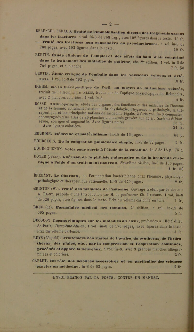 BÉRENGER FÉRAUD. Traité do l'Immobilisation directe dos fragments osseux dans les fractures. 1 vol. iri-8 de 7G8 pag., avec 102 figures dans le texte. 10 fr. Traite des fractures non consolidées ou pscudarlhroses. 1 vol. in-8 de 700 pages, avec 102 figures dans le texte. 10 fr BERTIN. Étude clinique de remploi et des elfets du bain d’air comprimé dans le traitement des maladies de poitrine, etc. 2e édition, 1 vol. in-8 de 741 pages, et 1 planche. 7 fr -0 BERTIN. Étude critique de l'embolie dans les vaisseaux veineux et arté- riels. 1 vol. in-8 de 492 pages. 8 fr EQEHM. lie la thérapeutique de l'œil, au moyen de la lumière colorée traduit de l’allemand par Klein, traducteur de l’optique physiologique de Helrnholtz, avec 2 planches coloriées. 1 \ol. in-8. 4 çr BOSSU. Anthropologie, étude des organes, des fonctions et des maladies de l’homme et de la femme, contenant l’anatomie, la physiologie, l’hygiène, la pathologie la thé- rapeutique et les principales notions de médecine légale. 2 forts vol. in-8 compactes accompagnés d’un atlas de 20 planches d'anatomie gravées sur acier. Sixième édition' revue, corrigée et augmentée. Avec figures noires. 15 fr’ Avec figures coloriées. 21 fr BOURDIN. Médecine et matérialisme. In-18 de 16 page3. 50 c. BOURGEOIS. HDo la congestion pulmonaire simple. In-8 de 92 pages. 2 fr. BOURGOUGNON. Rotes pour servir A l’étude de la cornlline. In-8 de 16 p. 75 c. BOA ER (Jules). Guérison île In phthisie pulmonaire et de In bronchite chro- nique à l’aide d’tm traitement nouveau. Neuvième édition, in-8 de 136 pages. 1 fr. 50 BRÉBANT. DjO Charbon, ou Fermentation bactéridienne chez l’homme, physiologie pathologique et thérapeutique rationnelle. In-8 de 140 pages. 2 fr îîRINTON (W.). Traité des maladies de l’estomac. Ouvrage traduit par le docteur A. Riant, précédé d’une Introduction par M. le professeur Ch. Lasègue. 1 vol. in-8 de 520 page.t, avec figures dans le texte. Prix du volume cartonné en toile. 7 fr. BRUC (de). Formulaire médical des familles, 2e édition, 1 vol. in-12 de 595 pages. 5 fr. BUCQUOY. iLcçons cliniques sur les maladies du cœur, professées à l’Hôtel-Dieu de Paris. Deuxième édition, 1 vol. in-8 de 170 pages, avec figures dans le texte. Prix du volume cartonné. h fr. BUYS (Lcopold). Traitement des kystes de l’ovaire, du pyothorux, de l'hydro- thorax, des plaies, etc., par la compression et l'aspiration continues, procédés et appareils nouveaux. 1 vol. in-8, avec 3 grandes planches lithogra- phiées et coloriées. 3 fr. CARLET. Du rôle dos sciences accessoires et en particulier des sciences exactes en médecine. Iu-8 de 63 pages. 2 fr