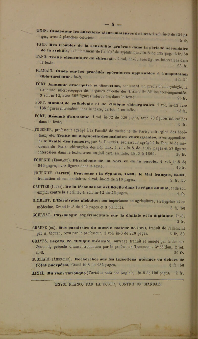 “N- *“*? *‘fCe“ ««O. ,1,. J i„.8 iH3, „ ges, avec 4 planches coloriées. 1 5 fr, 1 AID. »CS (roubles de I» sensibilité générale dan* période secondaire •ie lu syphilis, et notamment de l’analgésie syphilitique, ln-8 de 132 pag. 3 fr. 50 FANO. Truité élémeuluire .le chirurgie. 2 vol. in-8, avec figures intercalées dans le texte. 25 fr. 1LAMAIN. Etude sur les procédés opératoires applicables à l'amputation tibio-tursienne. In-8. . . 1 fr. oO FORT. Anatomie descriptive et dissection, contenant un précis d'embryologie, la structure microscopique des organes et celle des tissus. 2« édition très-augmentée. 3 vol. in-12, avec 662 figures intercalées dans le texte. ° 25 fr. FORT. Manuel de pathologie et de clinique chirurgicales. 1 vol. in-12 avec 135 figures intercalées dans le texte, cartonné en toile. 13 pr FORT. Résumé d'anatomie. 1 vol. in 32 de 520 pages, avec 73 figures intercalées dans le texte. . , 5 fr. FOUCHER, professeur agrégé à la Faculté de médecine de Paris, chirurgien des hôpi- taux, etc. Truité du diagnostic des maladies chirurgicales, avec appendice, et le Traité des tumeurs, par A. Després, professeur agrégé à la Faculté de mé- decine de Paris, chirurgien des hôpitaux. 1 vol. in-8 de 1162 pages et 57 figures intercalées dans le texte, avec un joli cart. en toile. 1866 à 1869. 18 fr. FOURNIÉ (Édouard). Physiologie de la voix et de la parole. 1 vol. in-8 de 816 pages, avec figures dans le texte.  10 fr FOURNIER (Alfred). Pracnstor : la Syphilis, 1530; le Mal français, flâJOs traduction et commentaires. 1 vol. in-12 de 210 pages. 2 fr, 50 GAUTIER (Jules). De la fécondation artificielle dans le règne animai, et de son emploi contre la stérilité. 1 vol. in-12 de 46 pages. \ pr G1MBERT. L'Eucalyptus globulus; son importance en agriculture, eu hygiène et en médecine. Grand in-8 de 102 pages et 3 planches. 3 fr. 5q GOURVAT. Physiologie expérimentale sur la digitale et la digitaline. In-8. 2 fr. GRAEFE (de). Bes paralysies du muscle moteur de l'œil, traduit de l’allemand par A. Sichel, revu par le professeur. 1 vol. in-8 de 220 pages. 3 fr, 50 GRAYES. Leçons de clinique médicale, ouvrage traduit et anuolé par le docteur Jaccoud, précédé d’une introduction par le professeur Trousseau. 3e édition, 2 vol. in-8. 20 fr. GUICHARD (AmisROISE). Recherches sur les injections utérines en dehors do l’état puerpéral. Grand in-8 de 184 pages. 3 fr. 50 HAMEL, «u rasü variolique (Variolus rash des Anglais), ln-8 de 100 pages. 2 fr,