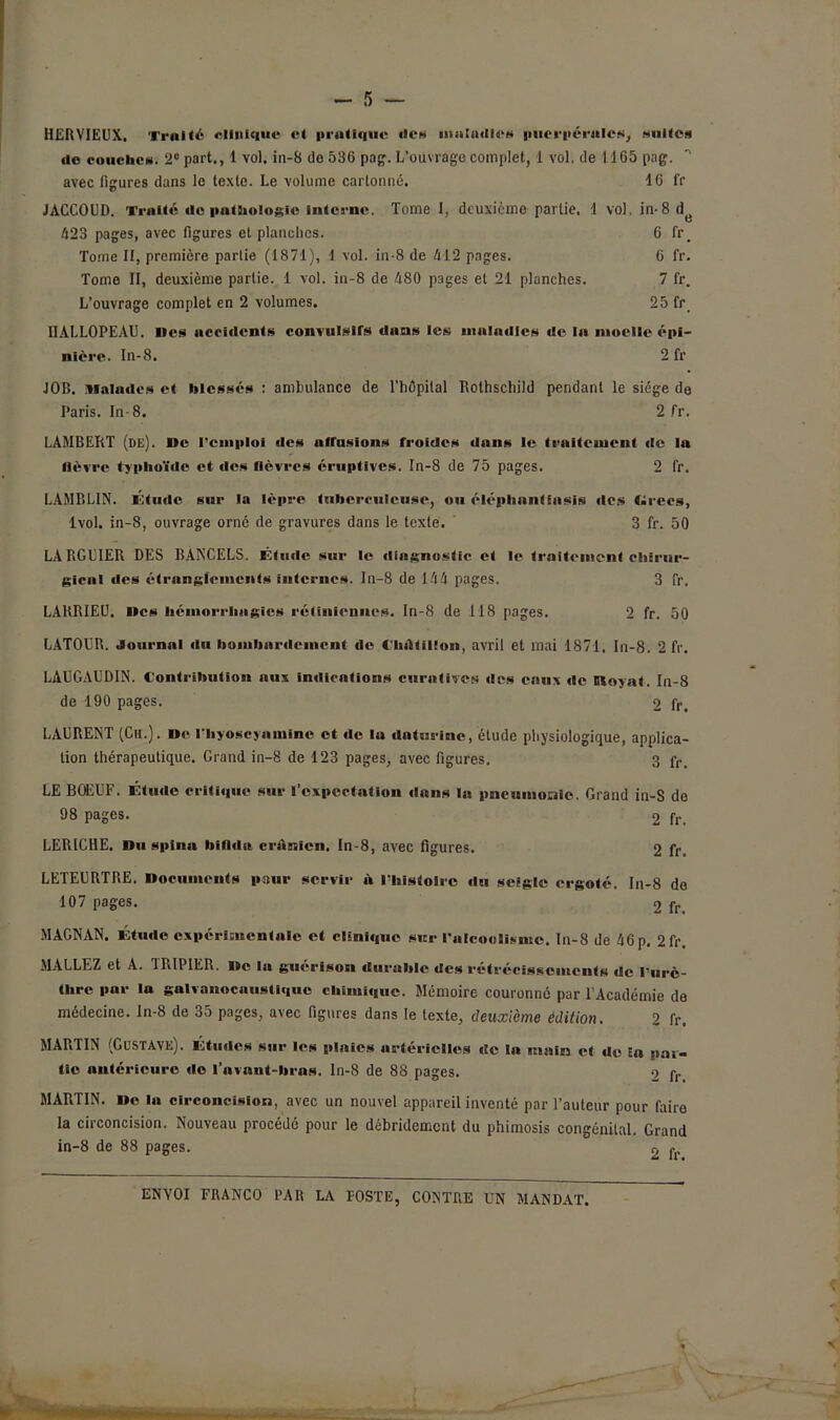 HER VIEUX. Traité «Unique cl pratique des maladies puerpérales, suites do couches. 2e part., 1 vol. in-8 do 536 pag. L’ouvrage complet, 1 vol. de 11G5 pag. ^ avec fleures dans le texte. Le volume cartonné. 16 fr JACCOUD. Traité de pathologie interne. Tome 1, deuxième partie. 1 vol. in-8d e 423 pages, avec figures et planches. 6 fr. Tome II, première partie (1871), 1 vol. in-8 de 412 pages. 6 fr. Tome II, deuxième partie. 1 vol. in-8 de 480 pages et 21 planches. 7 fr. L’ouvrage complet en 2 volumes. 25 fr ÜÀLLOPEAU. Des accidents convulsifs dans les maladies de la moelle épi- nière. In-8. 2 fr JOB. Malades et blessés : ambulance de l’hôpital Rothschild pendant le siège de Paris. In- 8. 2 fr. LAMBERT (de). De l’emploi des nlTuslons froides dans le traitement de la lièvre typhoïde et des nèvres éruptives. In-8 de 75 pages. 2 fr. LAMBLIN. Étude sur la lèpre tuberculeuse, ou éléphant in sis des tirées, 1vol. in-8, ouvrage orné de gravures dans le texte. 3 fr. 50 LARGUIER DES BANCELS. Étude sur le diagnostic et le traitement chirur- gical des étranglements internes. In-8 de 144 pages. 3 fr. LAKRIEU. Des hémorrhagies rétiniennes. In-8 de 118 pages. 2 fr. 50 LATOUR. Journal du bombardement de Châtilion, avril et mai 1871, In-8. 2 fr. LAUGAUDIN. Contribution aux indications curatives des eaux de Bloyat. In-8 de 190 pages. 2 fr. LAURENT (Ch.). De l'Iiyoscyaniine et de la dnturinc, étude physiologique, applica- tion thérapeutique. Grand in-8 de 123 pages, avec figures. 3 fr> LE BOEUF. Étude critique sur l’expectation dans la pneumonie. Grand in-S de 98 pages. 2 fr. LERICHE. Du spina bifide crânien. In-8, avec figures. 2 fr, LETEURTRE. Documents pour servir à l’histoire du seigle ergoté. In-8 do 107 pages. 2 fr. MAGNAN. Étude expérimentale et clinique sur l'alcoolisme. In-8 de 46p. 2fr. MALLEZ et A. TRIPIER, De la guérison durable des rétrécissements de l'urè- thre par lu galvanocnustiquc chimique. Mémoire couronne par l’Académie de médecine. In-8 de 3o pages, avec figures dans le texte, deuxième Édition. 2 fr, MARTIN (Gustave). Études sur les plaies artérielles de la main et de Eu pai- lle antérieure do l’avaut-bras. ln-8 de 88 pages. 2 fr MARTIN. De la circoncision, avec un nouvel appareil inventé par l’auteur pour faire la circoncision. Nouveau procédé pour le débridement du phimosis congénital. Grand in-8 de 88 pages. o fr