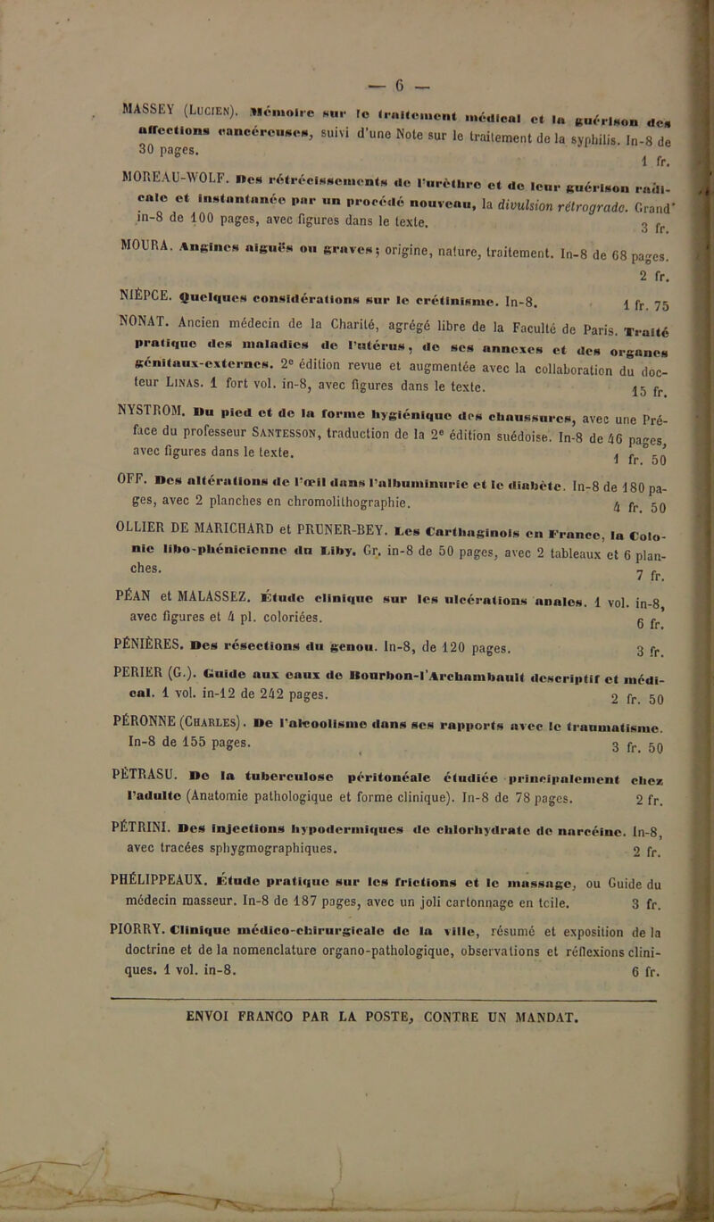 MASSEY (Lucien). Mémoire sur le traitement médical et lu guérison de, affections cancéreuses, suivi d'une Note sur le traitement de la syphilis. In-8 de 30 pages. 1 fr. MOREAU-WOLF, «es rétrécissements de l’urèthre et de leur guérison radi- cale et instantanée par ,«„ procédé nouveau, la divulsion rétrograde. Grand* in-8 de 100 pages, avec figures dans le texte. 3 f MOURA. Angines aiguës ou graves; origine, nature, traitement. In-8 de 68 pages. 2 fr. NIÊPCE. Quelques considérations sur le crétinisme. In-8. \ fr 75 NONAT. Ancien médecin de la Charité, agrégé libre de la Faculté de Paris. T,.aité pratique des maladies de l’utérus, de ses annexes et des organes génitaux externes. 2° édition revue et augmentée avec la collaboration du doc- teur Linas. 1 fort vol. in-8, avec figures dans le texte. 15 fr NYSTROM. »u pied et de la forme hygiénique des chaussures, avec une Pré- face du professeur Santesson, traduction de la 2e édition suédoise. In-8 de 46 pages avec figures dans le texte. ^ fr °50 OFF. «es altérations de l’œil dans l’albuminurie et le diabète. In-8 de 180 pa- ges, avec 2 planches en chromolithographie. 4 pr 5g OLLIER DE MARICHARD et PRUNER-BEY. tes Carthaginois en France, la Colo- nie libo-phénicienne du IJby. Gr. in-8 de 50 pages, avec 2 tableaux et 6 plan- ches. ? fr PÉAN et MALASSEZ. Étude clinique sur les ulcérations anales. 1 vol. in-8 avec figures et 4 pl. coloriées. g ^ PÉNIÈRES. «es résections «lu genou, ln-8, de 120 pages. 3 rr PERIER (G ). Guide aux eaux de llourbon-l'Archambault descriptif et médi- cal. 1 vol. in-12 de 242 pages. 2 fr. 50 PÉRONNE (Charles) . De Palcoolismc dans scs rapports avec le traumatisme. In-8 de 155 pages. 3 5q PETRASU. «o la tuberculose péritonéale étudiée principalement chez l’adulte (Anatomie pathologique et forme clinique). In-8 de 78 pages. 2 fr. PÉTRINI. «es injections hypodermiques «le chlorhydrate «le nareéinc. In-8, avec tracées sphygmographiques. 2 fr PHÉLIPPEAUX. Étude prati«iuc sur les frictions et le massage, ou Guide du médecin masseur. In-8 de 187 pages, avec un joli cartonnage en teile. 3 fr. PIORRY. Clinique médico-chirurgicale de la ville, résumé et exposition de la doctrine et delà nomenclature organo-pathologique, observations et réflexions clini- ques. 1 vol. in-8. 6 fr.