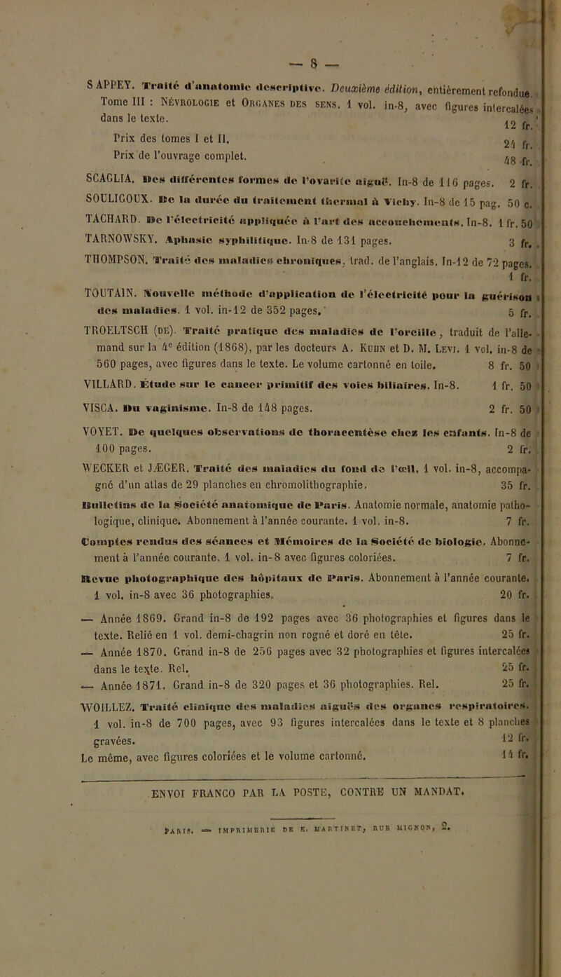 24 fr. 48 fr. SAPPEY. Traité d’anatomie «Icscriptlvc. Deuxième édition, entièrement refondue Tome III : Néyrologie et Organes des sens. 1 vol. in-8, avec figures intercalées dans le texte. . _ „ 12 fr Prix des tomes I et II. Prix de l’ouvrage complet. SCAGLIA. lies différentes formes de l’ovarlte aiguë. In-8 de 11G pages. 2 fr. SOULIGOUX. »c la durée du traitement t ber mal A Vichy. In-8 de 15 pag. 50 c. 1ACHARD. Bïe l'électricité appliquée A l'art des accoucliciuents. In-8. 1 fr. 50 TARNOWSKY. Aphasie syphilitique. In-8 de 131 pages. 3 fr. THOMPSON. Traité des maladies chroniques, trad. de l’anglais. In-12 de 72 pages. 1 fr! T0UTA1N. Nouvelle niéthode d’application de l’électricité pour la guérison des maladies. 1 vol. in-12 de 352 pages, 5 fr> TROELTSCII (de) Traité pratique des maladies de l’oreille, traduit de l’alle- mand sur la 4e édition (1868), par les docteurs A. Kedn et D. M. Levj. 1 vol. in-8 de < 560 pages, avec figures dans le texte. Le volume cartonné en toile. 8 fr. 50 VILLÀRD. Étude sur le cancer primitif des voies biliaires. In-8. 1 fr. 50 VISCA. Du vaginisme. In-8 de 148 pages. 2 fr. 50 VOYET. »e quelques observations de thoraccntèse che* les enfants. In-8 de 100 pages. 2 fr. WECKER et JÆGER. Traité des maladies du fond de l’ceil. 1 vol. in-8, accompa- gné d’un allas de 29 planches en chromolithographie, 35 fr. (Bulletins de lu Société anatomique de l'aris. Anatomie normale, anatomie patho- logique, clinique. Abonnement à l’année courante. 1 vol. in-8. 7 fr. Comptes rendus des séances et mémoires de la Société «le biologie. Abonne- ment à l’année courante. 1 vol. in-8 avec figures coloriées. 7 fr. Btevuc photographique «les hôpitaux de i»aris. Abonnement à l’année courante. 1 vol. in-S avec 36 photographies,. 20 fr. — Année 1S69. Grand in-8 de 192 pages avec 36 photographies et figures dans le texte. Relié en 1 vol. demi-chagrin non rogné et doré en tète. 25 fr. — Année 1870. Grand in-8 de 256 pages avec 32 photographies et ligures intercalées dans le te\le. Rel. 25 fr. — Année 1871. Grand in-8 de 320 pages et 36 photographies. Rel. 25 fr. WOILLEZ. Traité ciîanhjuo des maladies aiguës des organes respiratoires. 1 vol. in-8 de 700 pages, avec 93 figures intercalées dans le texte et 8 planches gravées. Le même, avec figures coloriées et le volume cartonné. 12 fr. l'i f r. ENVOI FRANCO PAR LA POSTE, CONTRE UN MANDAT. $>ARIS. IMPRIMERIE DE E. MARTINET, RL’B MIGNON,