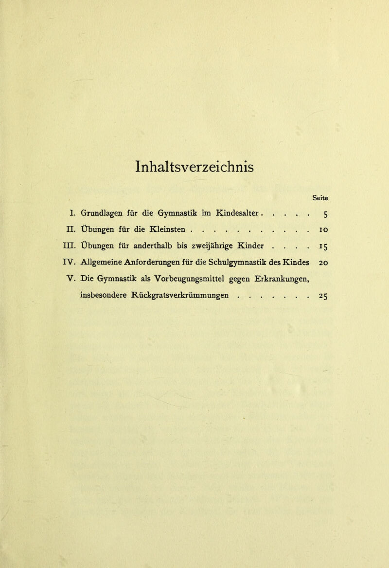 Inhaltsverzeichnis Seite I. Grundlagen für die Gymnastik im Kindesalter 5 II. Übungen für die Kleinsten 10 III. Übungen für anderthalb bis zweijährige Kinder . . . . 15 IV. Allgemeine Anforderungen für die Schulgymnastik des Kindes 20 V. Die Gymnastik als Vorbeugungsmittel gegen Erkrankungen, insbesondere Rückgratsverkrümmungen 25