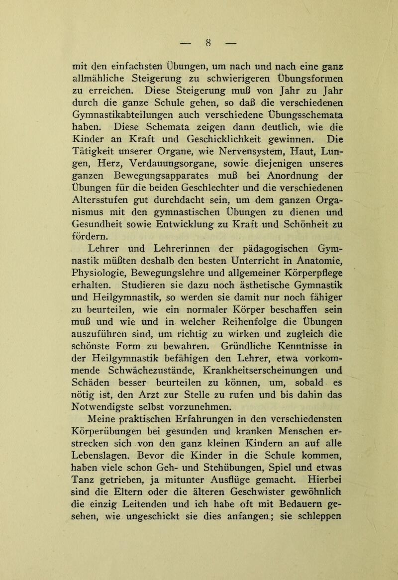 mit den einfachsten Übungen, um nach und nach eine ganz allmähliche Steigerung zu schwierigeren Übungsformen zu erreichen. Diese Steigerung muß von Jahr zu Jahr durch die ganze Schule gehen, so daß die verschiedenen Gymnastikabteilungen auch verschiedene Übungsschemata haben. Diese Schemata zeigen dann deutlich, wie die Kinder an Kraft und Geschicklichkeit gewinnen. Die Tätigkeit unserer Organe, wie Nervensystem, Haut, Lun- gen, Herz, Verdauungsorgane, sowie diejenigen unseres ganzen Bewegungsapparates muß bei Anordnung der Übungen für die beiden Geschlechter und die verschiedenen Altersstufen gut durchdacht sein, um dem ganzen Orga- nismus mit den gymnastischen Übungen zu dienen und Gesundheit sowie Entwicklung zu Kraft und Schönheit zu fördern. Lehrer und Lehrerinnen der pädagogischen Gym- nastik müßten deshalb den besten Unterricht in Anatomie, Physiologie, Bewegungslehre und allgemeiner Körperpflege erhalten. Studieren sie dazu noch ästhetische Gymnastik und Heilgymnastik, so werden sie damit nur noch fähiger zu beurteilen, wie ein normaler Körper beschaffen sein muß und wie und in welcher Reihenfolge die Übungen auszuführen sind, um richtig zu wirken und zugleich die schönste Form zu bewahren. Gründliche Kenntnisse in der Heilgymnastik befähigen den Lehrer, etwa vorkom- mende Schwächezustände, Krankheitserscheinungen und Schäden besser beurteilen zu können, um, sobald es nötig ist, den Arzt zur Stelle zu rufen und bis dahin das Notwendigste selbst vorzunehmen. Meine praktischen Erfahrungen in den verschiedensten Körperübungen bei gesunden und kranken Menschen er- strecken sich von den ganz kleinen Kindern an auf alle Lebenslagen. Bevor die Kinder in die Schule kommen, haben viele schon Geh- und Stehübungen, Spiel und etwas Tanz getrieben, ja mitunter Ausflüge gemacht. Hierbei sind die Eltern oder die älteren Geschwister gewöhnlich die einzig Leitenden und ich habe oft mit Bedauern ge- sehen, wie ungeschickt sie dies anfangen; sie schleppen