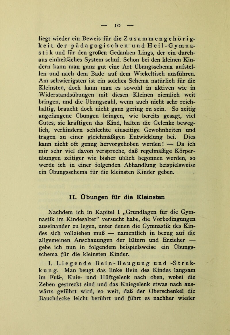 IO liegt wieder ein Beweis für die Zusammengehörig- keit der pädagogischen und Heil-Gymna- stik und für den großen Gedanken Lings, der ein durch- aus einheitliches System schuf. Schon bei den kleinen Kin- dern kann man ganz gut eine Art Übungsschema aufstel- len und nach dem Bade auf dem Wickeltisch ausführen. Am schwierigsten ist ein solches Schema natürlich für die Kleinsten, doch kann man es sowohl in aktiven wie in Widerstandsübungen mit diesen Kleinen ziemlich weit bringen, und die Übungszahl, wenn auch nicht sehr reich- haltig, braucht doch nicht ganz gering zu sein. So zeitig angefangene Übungen bringen, wie bereits gesagt, viel Gutes, sie kräftigen das Kind, halten die Gelenke beweg- lich, verhindern schlechte einseitige Gewohnheiten und tragen zu einer gleichmäßigen Entwicklung bei. Dies kann nicht oft genug hervorgehoben werden! — Da ich mir sehr viel davon verspreche, daß regelmäßige Körper- übungen zeitiger wie bisher üblich begonnen werden, so werde ich in einer folgenden Abhandlung beispielsweise ein Übungsschema für die kleinsten Kinder geben. II. Übungen für die Kleinsten Nachdem ich in Kapitel I „Grundlagen für die Gym- nastik im Kindesalter“ versucht habe, die Vorbedingungen auseinander zu legen, unter denen die Gymnastik des Kin- des sich vollziehen muß — namentlich in bezug auf die allgemeinen Anschauungen der Eltern und Erzieher — gebe ich nun in folgendem beispielsweise ein Übungs- schema für die kleinsten Kinder. I. Liegende Bein-Beugung und -Strek- k u n g. Man beugt das linke Bein des Kindes langsam im Fuß-, Knie- und Hüftgelenk nach oben, wobei die Zehen gestreckt sind und das Kniegelenk etwas nach aus- wärts geführt wird, so weit, daß der Oberschenkel die Bauchdecke leicht berührt und führt es nachher wieder