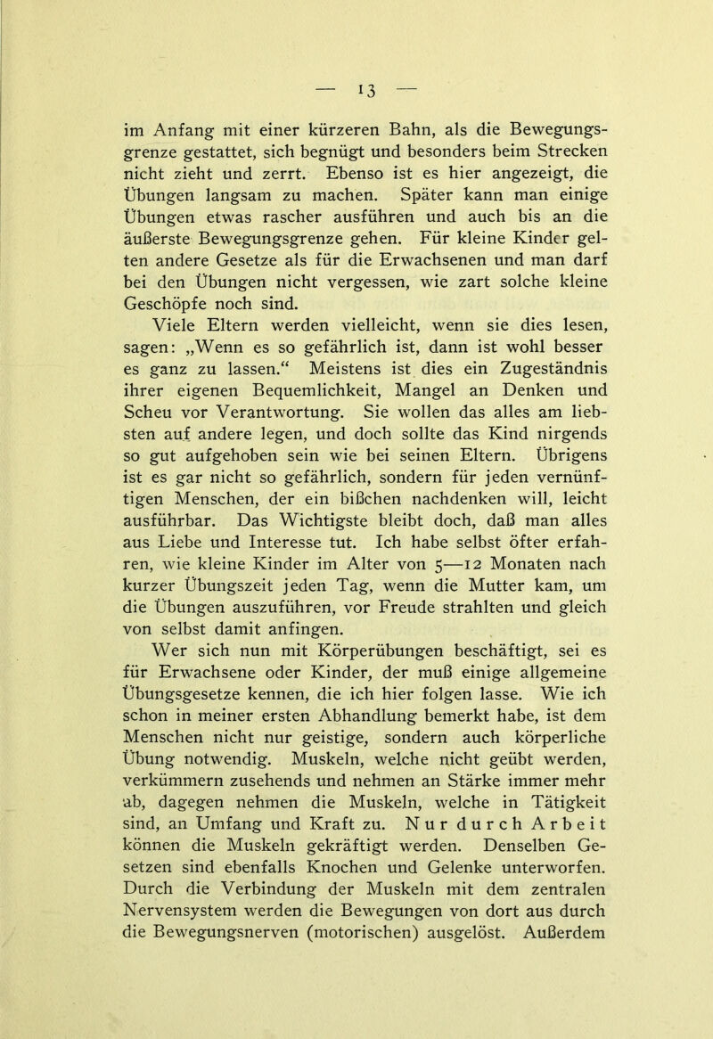 im Anfang mit einer kürzeren Bahn, als die Bewegungs- grenze gestattet, sich begnügt und besonders beim Strecken nicht zieht und zerrt. Ebenso ist es hier angezeigt, die Übungen langsam zu machen. Später kann man einige Übungen etwas rascher ausführen und auch bis an die äußerste Bewegungsgrenze gehen. Für kleine Kinder gel- ten andere Gesetze als für die Erwachsenen und man darf bei den Übungen nicht vergessen, wie zart solche kleine Geschöpfe noch sind. Viele Eltern werden vielleicht, wenn sie dies lesen, sagen: „Wenn es so gefährlich ist, dann ist wohl besser es ganz zu lassen.“ Meistens ist dies ein Zugeständnis ihrer eigenen Bequemlichkeit, Mangel an Denken und Scheu vor Verantwortung. Sie wollen das alles am lieb- sten auf andere legen, und doch sollte das Kind nirgends so gut aufgehoben sein wie bei seinen Eltern. Übrigens ist es gar nicht so gefährlich, sondern für jeden vernünf- tigen Menschen, der ein bißchen nachdenken will, leicht ausführbar. Das Wichtigste bleibt doch, daß man alles aus Liebe und Interesse tut. Ich habe selbst öfter erfah- ren, wie kleine Kinder im Alter von 5—12 Monaten nach kurzer Übungszeit jeden Tag, wenn die Mutter kam, um die Übungen auszuführen, vor Freude strahlten und gleich von selbst damit anfingen. Wer sich nun mit Körperübungen beschäftigt, sei es für Erwachsene oder Kinder, der muß einige allgemeine Übungsgesetze kennen, die ich hier folgen lasse. Wie ich schon in meiner ersten Abhandlung bemerkt habe, ist dem Menschen nicht nur geistige, sondern auch körperliche Übung notwendig. Muskeln, welche nicht geübt werden, verkümmern zusehends und nehmen an Stärke immer mehr ab, dagegen nehmen die Muskeln, welche in Tätigkeit sind, an Umfang und Kraft zu. Nur durch Arbeit können die Muskeln gekräftigt werden. Denselben Ge- setzen sind ebenfalls Knochen und Gelenke unterworfen. Durch die Verbindung der Muskeln mit dem zentralen Nervensystem werden die Bewegungen von dort aus durch die Bewegungsnerven (motorischen) ausgelöst. Außerdem