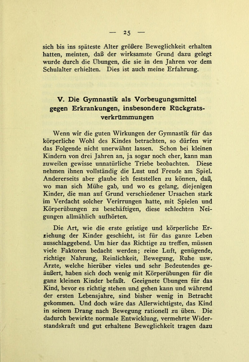 sich bis ins späteste Alter größere Beweglichkeit erhalten hatten, meinten, daß der wirksamste Grund dazu gelegt wurde durch die Übungen, die sie in den Jahren vor dem Schulalter erhielten. Dies ist auch meine Erfahrung. V. Die Gymnastik als Vorbeugungsmittel gegen Erkrankungen, insbesondere Rückgrats- verkrümmungen Wenn wir die guten Wirkungen der Gymnastik für das körperliche Wohl des Kindes betrachten, so dürfen wir das Folgende nicht unerwähnt lassen. Schon bei kleinen Kindern von drei Jahren an, ja sogar noch eher, kann man zuweilen gewisse unnatürliche Triebe beobachten. Diese nehmen ihnen vollständig die Lust und Freude am Spiel. Andererseits aber glaube ich feststellen zu können, daß, wo man sich Mühe gab, und wo es gelang, diejenigen Kinder, die man auf Grund verschiedener Ursachen stark im Verdacht solcher Verirrungen hatte, mit Spielen und Körperübungen zu beschäftigen, diese schlechten Nei- gungen allmählich aufhörten. Die Art, wie die erste geistige und körperliche Er- ziehung der Kinder geschieht, ist für das ganze Leben ausschlaggebend. Um hier das Richtige zu treffen, müssen viele Faktoren bedacht werden; reine Luft, genügende, richtige Nahrung, Reinlichkeit, Bewegung, Ruhe usw. Ärzte, welche hierüber vieles und sehr Bedeutendes ge- äußert, haben sich doch wenig mit Körperübungen für die ganz kleinen Kinder befaßt. Geeignete Übungen für das Kind, bevor es richtig stehen und gehen kann und während der ersten Lebensjahre, sind bisher wenig in Betracht gekommen. Und doch wäre das Allerwichtigste, das Kind in seinem Drang nach Bewegung rationell zu üben. Die dadurch bewirkte normale Entwicklung, vermehrte' Wider- standskraft und gut erhaltene Beweglichkeit tragen dazu
