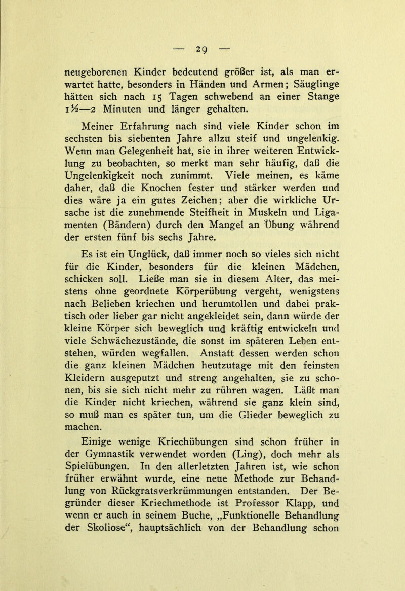 neugeborenen Kinder bedeutend größer ist, als man er- wartet hatte, besonders in Händen und Armen; Säuglinge hätten sich nach 15 Tagen schwebend an einer Stange 1%—2 Minuten und länger gehalten. Meiner Erfahrung nach sind viele Kinder schon im sechsten bis siebenten Jahre allzu steif und ungelenkig. Wenn man Gelegenheit hat, sie in ihrer weiteren Entwick- lung zu beobachten, so merkt man sehr häufig, daß die Ungelenkigkeit noch zunimmt. Viele meinen, es käme daher, daß die Knochen fester und stärker werden und dies wäre ja ein gutes Zeichen; aber die wirkliche Ur- sache ist die zunehmende Steifheit in Muskeln und Liga- menten (Bändern) durch den Mangel an Übung während der ersten fünf bis sechs Jahre. Es ist ein Unglück, daß immer noch so vieles sich nicht für die Kinder, besonders für die kleinen Mädchen, schicken soll. Ließe man sie in diesem Alter, das mei- stens ohne geordnete Körperübung vergeht, wenigstens nach Belieben kriechen und herumtollen und dabei prak- tisch oder lieber gar nicht angekleidet sein, dann würde der kleine Körper sich beweglich und kräftig entwickeln und viele Schwächezustände, die sonst im späteren Leben ent- stehen, würden wegfallen. Anstatt dessen werden schon die ganz kleinen Mädchen heutzutage mit den feinsten Kleidern ausgeputzt und streng angehalten, sie zu scho- nen, bis sie sich nicht mehr zu rühren wagen. Läßt man die Kinder nicht kriechen, während sie ganz klein sind, so muß man es später tun, um die Glieder beweglich zu machen. Einige wenige Kriechübungen sind schon früher in der Gymnastik verwendet worden (Ling), doch mehr als Spielübungen. In den allerletzten Jahren ist, wie schon früher erwähnt wurde, eine neue Methode zur Behand- lung von Rückgrats Verkrümmungen entstanden. Der Be- gründer dieser Kriechmethode ist Professor Klapp, und wenn er auch in seinem Buche, „Funktionelle Behandlung der Skoliose“, hauptsächlich von der Behandlung schon