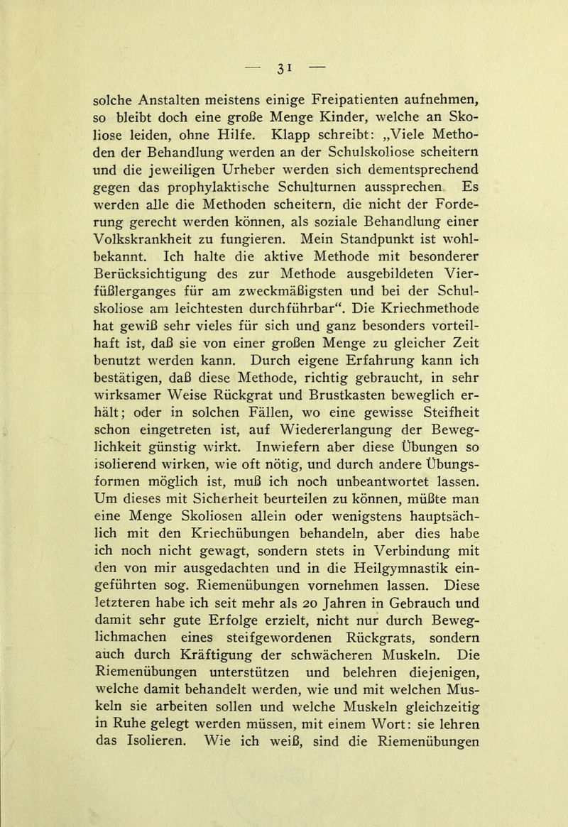 solche Anstalten meistens einige Freipatienten aufnehmen, so bleibt doch eine große Menge Kinder, welche an Sko- liose leiden, ohne Hilfe, Klapp schreibt: „Viele Metho- den der Behandlung werden an der Schulskoliose scheitern und die jeweiligen Urheber werden sich dementsprechend gegen das prophylaktische Schulturnen aussprechen Es werden alle die Methoden scheitern, die nicht der Forde- rung gerecht werden können, als soziale Behandlung einer Volkskrankheit zu fungieren. Mein Standpunkt ist wohl- bekannt. Ich halte die aktive Methode mit besonderer Berücksichtigung des zur Methode ausgebildeten Vier- füßlerganges für am zweckmäßigsten und bei der Schul- skoliose am leichtesten durchführbar“. Die Kriechmethode hat gewiß sehr vieles für sich und ganz besonders vorteil- haft ist, daß sie von einer großen Menge zu gleicher Zeit benutzt werden kann. Durch eigene Erfahrung kann ich bestätigen, daß diese Methode, richtig gebraucht, in sehr wirksamer Weise Rückgrat und Brustkasten beweglich er- hält; oder in solchen Fällen, wo eine gewisse Steifheit schon eingetreten ist, auf Wiedererlangung der Beweg- lichkeit günstig wirkt. Inwiefern aber diese Übungen so isolierend wirken, wie oft nötig, und durch andere Übungs- formen möglich ist, muß ich noch unbeantwortet lassen. Um dieses mit Sicherheit beurteilen zu können, müßte man eine Menge Skoliosen allein oder wenigstens hauptsäch- lich mit den Kriechübungen behandeln, aber dies habe ich noch nicht gewagt, sondern stets in Verbindung mit den von mir ausgedachten und in die Heilgymnastik ein- geführten sog. Riemenübungen vornehmen lassen. Diese letzteren habe ich seit mehr als 20 Jahren in Gebrauch und damit sehr gute Erfolge erzielt, nicht nur durch Beweg- lichmachen eines steifgewordenen Rückgrats, sondern auch durch Kräftigung der schwächeren Muskeln. Die Riemenübungen unterstützen und belehren diejenigen, welche damit behandelt werden, wie und mit welchen Mus- keln sie arbeiten sollen und welche Muskeln gleichzeitig in Ruhe gelegt werden müssen, mit einem Wort: sie lehren das Isolieren. Wie ich weiß, sind die Riemenübungen