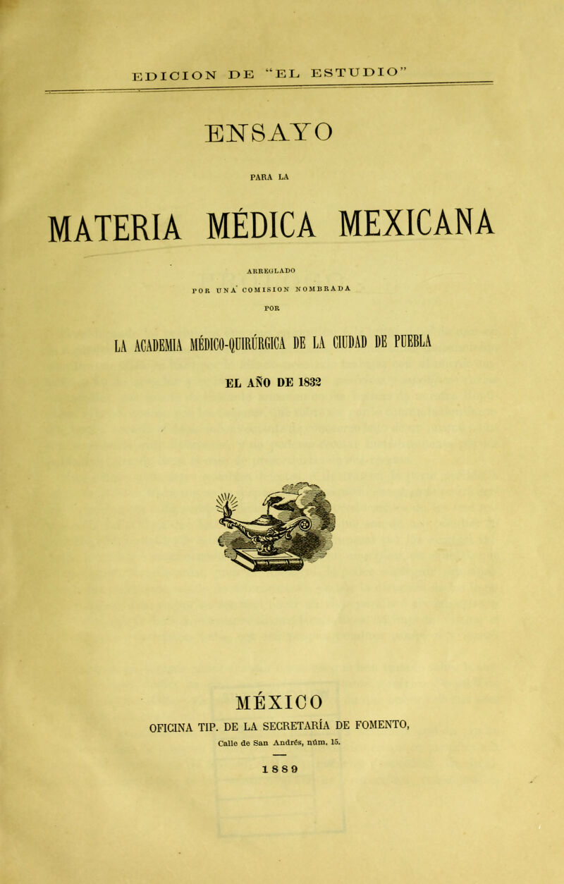 EDICION DE “EL ESTUDIO” ENSAYO PARA LA MATERIA MÉDICA MEXICANA ARREULADO POR UNA COMISION NOMBRADA LA ACADEMIA MÉDICO-flRIÍRClCA DE LA CIDDAD DE PDEELA EL AÑO DE 1832 MÉXICO OFICINA IIP. DE LA SECRETARÍA DE FOMENTO, Calle de San Andrés, núm. 15. 1889