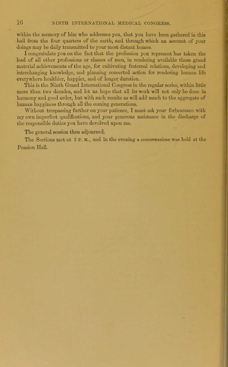 1G within the memory of him who addresses you, that you have been gathered in this hall from the four quarters of the earth, and through which an account of your doings may be daily transmitted to your most distant homes, I congratulate you on the fact that the profession you represent has taken the lead of all other professions or classes of men, in rendering available these grand material achievements of the age, for cultivating fraternal relations, developing and interchanging knowledge, and planning concerted action for rendering human life everywhere healthier, happier, and of longer duration. This is the Ninth Grand International Congress in the regular series, within little more than two decades, and let us hope that all its work will not only be done in harmony and good order, but with such results as will add much to the aggregate of human happiness through all the coming generations. Without trespassing further on your patience, I must ask your forbearance with my own imperfect qualifications, and your generous assistance in the discharge of the responsible duties you have devolved upon me. The general session then adjourned. The Sections met at 3 I>. M., and in the evening a conversazione was held at the Pension Hall.