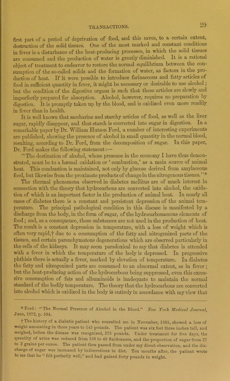 first part of a period of deprivation of food, and this saves, to a certain extent, destruction of the solid tissues. One of the most marked and constant conditions in fever is a disturbance of the heat-producing processes, in which the solid tissues are consumed and the production of water is greatly diminished. It is a rational object of treatment to endeavor to restore the normal equilibrium between the con- sumption of the so-called solids and the formation of water, as factors in the pio- duction of heat. If it were possible to introduce farinaceous and fatty articles of food in sufficient quantity in fever, it might be necessary or desirable to use alcohol; but the condition of the digestive organs is such that these articles are slowly and imperfectly prepared for absorption. Alcohol, however, requires no preparation by digestion. It is promptly taken up by the blood, and is oxidized even more readily in fever than in health. It is well known that saccharine and starchy articles of food, as well as the liver sugar, rapidly disappear, and that starch is converted into sugar in digestion. In a remarkable paper by Dr. William Hutson Ford, a number of interesting experiments are published, showing the presence of alcohol in small quantity in the normal blood, resulting, according to Dr. Ford, from the decomposition of sugar. In this paper, Dr. Ford makes the following statement:—• “ The destination of alcohol, whose presence in the economy I have thus demon- strated, must be to a haemal oxidation or ‘ combustion,’ as a main source of animal heat. This combustion is maintained, not only by glucose derived from amylaceous food, but likewise from the proximate products of change in the nitrogenous tissues. ’ ’ * The thermal phenomena observed in diabetes mellitus are of much interest in connection with the theory that hydrocarbons are converted into alcohol, the oxida- tion of which is an important factor in the production of animal heat. In nearly all cases of diabetes there is a constant and persistent depression of the animal tem- perature. The principal pathological condition in this disease is manifested by a discharge from the body, in the form of sugar, of the hydrocarbonaceous elements of food; and, as a consequence, these substances are not used in the production of heat. The result is a constant depression in temperature, with a loss of weight which is often very rapid,f due to a consumption of the fatty and nitrogenized parts of the tissues, and certain parenchymatous degenerations which are observed particularly in the cells of the kidneys. It may seem paradoxical to say that diabetes is attended with a fever in which the temperature of the body is depressed. In progressive phthisis there is actually a fever, marked by elevation of temperature. In diabetes the fatty and nitrogenized parts are consumed to an abnormal extent, as in fever ; but the heat-producing action of the hydrocarbons being suppressed, even this exces- sive consumption of fats and albuminoids is inadequate to maintain the normal standard of the bodily temperature. The theory that the hydrocarbons are converted into alcohol which is oxidized in the body is entirely in accordance with my view that * Ford: “The Normal Presence of Alcohol in the Blood.” New York Medical Journal, Juno, 1872, p. 594. t The history of a diabetic patient who consulted mo in November, 1865, showed a loss of weight amounting in three years to 145 pounds. The patient was six feet three inches tall, and weighed, before the disease was recognized, 375 pounds. Under treatment for live days, the quantity of urine was reduced from 100 to 40 lluidounces, and tho proportion of sugar from 27 to 2 grains per ounce. Tho pationt then passed from under my direct observation, and tho dis- charge of sugar was increased by indiscretions in diet. Ten months after, the patient wrote to mo that he “ felt perfectly well,” and had gained forty pounds in weight.