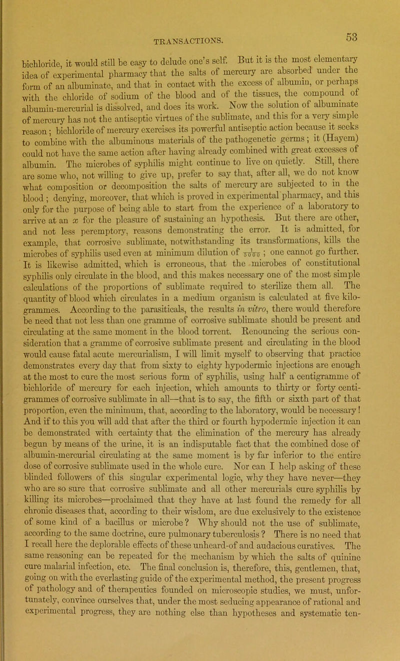 bichloride, it would still be easy to delude one’s self. But it is the most elementary idea of experimental pharmacy that the salts of mercury are absorbed under the form of an albuminate, and that in contact with the excess of albumin, or perhaps with the chloride of sodium of the blood and of the tissues, the compound of albumin-mercurial is dissolved, and does its work. Now the solution of albuminate of mercury has not the antiseptic virtues of the sublimate, and this for a very simple reason; bichloride of mercury exercises its powerful antiseptic action because it seeks to combine with the albuminous materials of the pathogenetic germs , it (Haycm) could not have the same action after having already combined with great excesses of albumin. The microbes of syphilis might continue to live on quietly. Still, there are some who, not willing to give up, prefer to say that, after all, we do not know what composition or decomposition the salts of mercury are subjected to in the blood ; denying, moreover, that which is proved in experimental pharmacy, and this only for the purpose of being able to start from the experience of a laboratory to arrive at an x for the pleasure of sustaining an hypothesis. But there arc other, and not less peremptory, reasons demonstrating the error. It is admitted, for example, that corrosive sublimate, notwithstanding its transformations, kills the microbes of syphilis used even at minimum dilution of ycVu i one cannot go further. It is likewise admitted, which is erroneous, that the microbes of constitutional syphilis only circulate in the blood, and this makes necessary one of the most simple calculations of the proportions of sublimate required to sterilize them all. The quantity of blood which circulates in a medium organism is calculated at five kilo- grammes. According to the parasiticals, the results in vitro, there would therefore be need that not less than one gramme of corrosive sublimate should be present and circulating at the same moment in the blood torrent. Renouncing the serious con- sideration that a gramme of corrosive sublimate present and circulating in the blood would cause fatal acute mercurialism, I will limit myself to observing that practice demonstrates eveiy day that from sixty to eighty hypodermic injections are enough at the most to cure the most serious form of syphilis, using half a centigramme of bichloride of mercuiy for each injection, which amounts to thirty or forty centi- grammes of corrosive sublimate in all—that is to say, the fifth or sixth part of that proportion, even the minimum, that, according to the laboratory, would be necessaiy! And if to this you will add that after the third or fourth hypodermic injection it can be demonstrated with certainty that the elimination of the mercury has already begun by means of the mine, it is an indisputable fact that the combined dose of albumin-mercurial circulating at the same moment is by far inferior to the entire dose of corrosive sublimate used in the whole cure. Nor can I help asking of these blinded followers of tins singular experimental logic, why they have never—they who are so sure that corrosive sublimate and all other mercurials cure syphilis by killing its microbes—proclaimed that they have at last found the remedy for all chronic diseases that, according to their wisdom, are due exclusively to the existence of some kind of a bacillus or microbe ? Why should not the use of sublimate, according to the same doctrine, cure pulmonary tuberculosis ? There is no need that I recall here the deplorable effects of these unheard-of and audacious curatives. The same reasoning can be repeated for the mechanism by which the salts of quinine cure malarial infection, etc. The final conclusion is, therefore, this, gentlemen, that, going on with the everlasting guide of the experimental method, the present progress of pathology and of therapeutics founded on microscopic studies, we must, unfor- tunately, convince ourselves that, under the most seducing appearance of rational and experimental progress, they are nothing else than hypotheses and systematic ten-