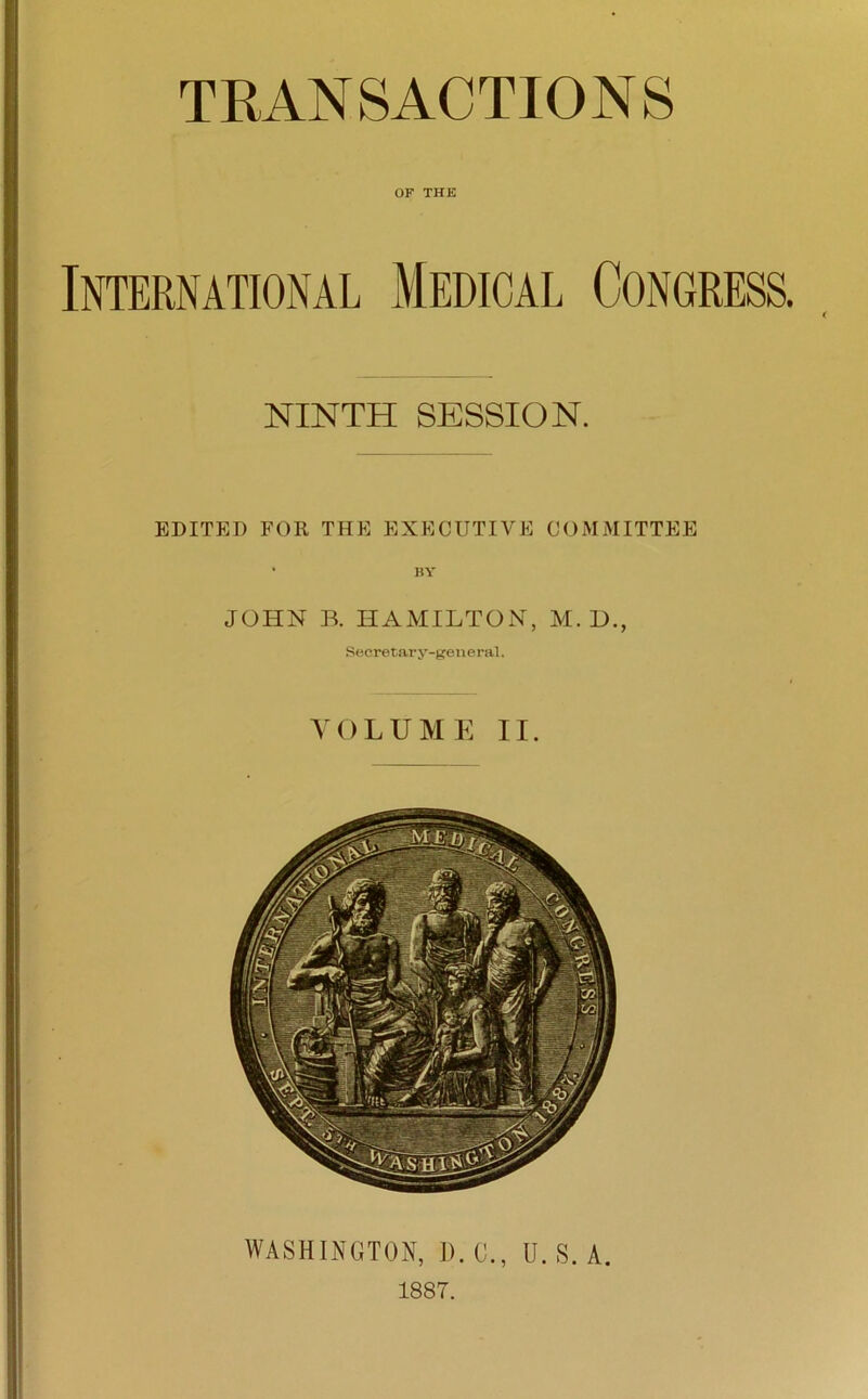 TRANSACTIONS OF THE International Medical Congress NINTH SESSION. EDITED FOR THE EXECUTIVE COMMITTEE • BY JOHN B. HAMILTON, M. L>., Secretary-general. VOLUME II. WASHINGTON, D. C., U. S. A. 1887.