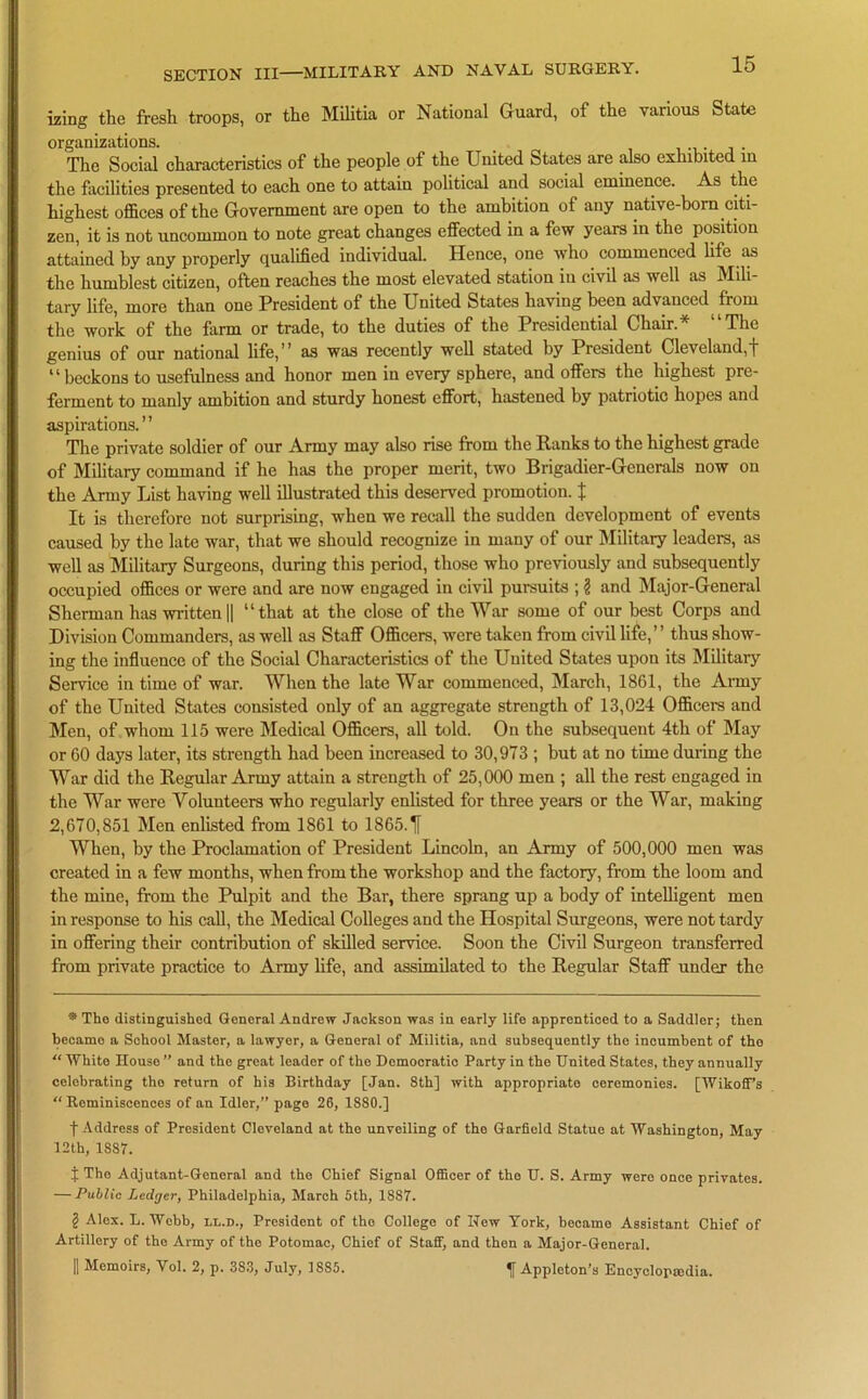 izing the fresh troops, or the Militia or National Guard, of the various State organizations. The Social characteristics of the people of the United States are also exhibited in the facilities presented to each one to attain political and social eminence. As the highest offices of the Government are open to the ambition of any native-born citi- zen, it is not uncommon to note great changes effected in a few years in the position attained by any properly qualified individual. Hence, one who commenced life as the humblest citizen, often reaches the most elevated station in civil as well as Mili- tary life, more than one President of the United States having been advanced from the work of the farm or trade, to the duties of the Presidential Chair.* “The genius of our national life,” as was recently well stated by President Cleveland,f 11 beckons to usefulness and honor men in every sphere, and offers the highest pre- ferment to manly ambition and sturdy honest effort, hastened by patriotic hopes and aspirations.” The private soldier of our Army may also rise from the Ranks to the highest grade of Military command if he has the proper merit, two Brigadier-Generals now on the Army List having well illustrated this deserved promotion. % It is therefore not surprising, when we recall the sudden development of events caused by the late war, that we should recognize in many of our Military leaders, as well as Military Surgeons, during this period, those who previously and subsequently occupied offices or were and are now engaged in civil pursuits ; § and Major-General Sherman has written|| “that at the close of the War some of our best Corps and Division Commanders, as well as Staff Officers, were taken from civil life,” thus show- ing the influence of the Social Characteristics of the United States upon its Military Service in time of war. When the late War commenced, March, 1861, the Army of the United States consisted only of an aggregate strength of 13,024 Officers and Men, of whom 115 were Medical Officers, all told. On the subsequent 4th of May or 60 days later, its strength had been increased to 30,973 ; but at no time during the War did the Regular Army attain a strength of 25,000 men ; all the rest engaged in the War were Volunteers who regularly enlisted for three years or the War, making 2,670,851 Men enlisted from 1861 to 1865.Tf When, by the Proclamation of President Lincoln, an Army of 500,000 men was created in a few months, when from the workshop and the factory, from the loom and the mine, from the Pulpit and the Bar, there sprang up a body of intelligent men in response to his call, the Medical Colleges and the Hospital Surgeons, were not tardy in offering their contribution of skilled service. Soon the Civil Surgeon transferred from private practice to Army life, and assimilated to the Regular Staff under the * The distinguished General Andrew Jackson was in early life apprenticed to a Saddler; then became a School Master, a lawyer, a General of Militia, and subsequently the incumbent of the “ White Rouse ” and the great leader of the Democratic Party in the United States, they annually celebrating tho return of his Birthday [Jan. 8th] with appropriate ceremonies. [Wikoff’s “ Reminiscences of an Idler,” page 26, 1880.] f Address of President Cleveland at the unveiling of the Garfield Statue at Washington, May 12th, 1887. f The Adjutant-General and the Chief Signal Officer of the U. S. Army were once privates. — Public Ledger, Philadelphia, March 5th, 1887. ? Alex. L. Webb, ll.d., President of the College of New York, became Assistant Chief of Artillery of tho Army of the Potomac, Chief of Staff, and then a Major-General. [| Memoirs, Yol. 2, p. 3S3, July, 1S85. Appleton’s Encyclopaedia.