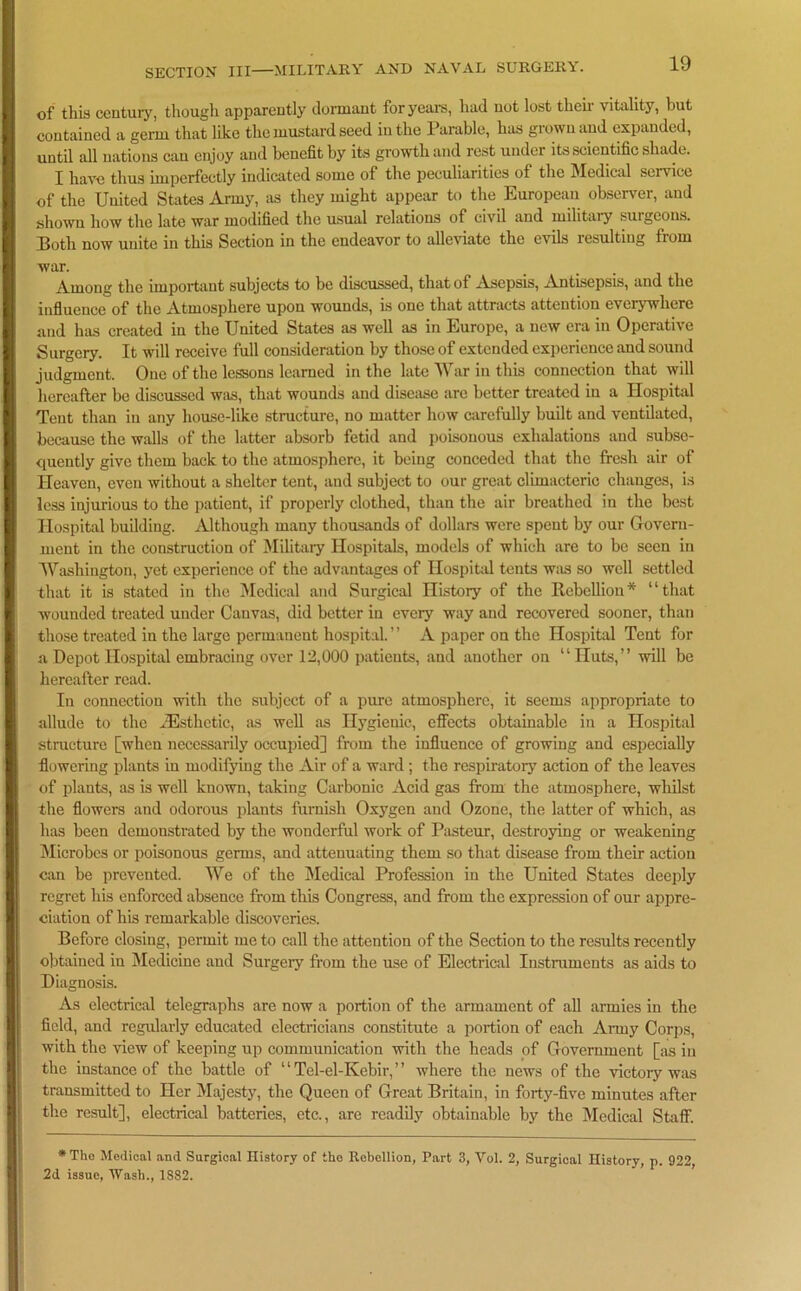 of this century, though apparently dormant for years, had not lost then v itality, but contained a germ that like the mustard seed in the Parable, has grown and expanded, until all nations can enjoy and benefit by its growth and rest under its scientific shade. I have thus imperfectly indicated some of the peculiarities of the Medical service of the United States Army, as they might appear to the European observer, and shown how the late war modified the usual relations of civil and military surgeons. Both now unite in this Section in the endeavor to alleviate the evils lesulting from war. Among the important subjects to be discussed, that of Asepsis, Antisepsis, and the influence of the Atmosphere upon wounds, is one that attracts attention everywhere and has created in the United States as well as in Europe, a new era in Operative Surgery. It will receive full consideration by those of extended experience and sound judgment. One of the lessons learned in the late War in this connection that will hereafter be discussed was, that wounds and disease are better treated in a Hospital Tent than in any house-like structure, no matter how carefully built and ventilated, because the walls of the latter absorb fetid and poisonous exhalations and subse- quently give them back to the atmosphere, it being conceded that the fresh air of Heaven, even without a shelter tent, and subject to our great climacteric changes, is less injurious to the patient, if properly clothed, than the air breathed in the best Hospital building. Although many thousands of dollars were spent by our Govern- ment in the construction of Military Hospitals, models of which are to be seen in Washington, yet experience of the advantages of Hospital tents was so well settled that it is stated in the Medical and Surgical History of the Rebellion* “that wounded treated under Canvas, did better in every way and recovered sooner, than those treated in the large permanent hospital. ’ ’ A paper on the Hospital Tent for a Depot Hospital embracing over 12,000 patients, and another on “Huts,” will be hereafter read. In connection with the subject of a pure atmosphere, it seems appropriate to allude to the zEsthctic, as well as Hygienic, effects obtainable in a Hospital structure [when necessarily occupied] from the influence of growing and especially flowering plants in modifying the Air of a ward ; the respiratory action of the leaves of plants, as is well known, taking Carbonic Acid gas from the atmosphere, whilst the flowers and odorous plants furnish Oxygen and Ozone, the latter of which, as has been demonstrated by the wonderful work of Pasteur, destroying or weakening Microbes or poisonous germs, and attenuating them so that disease from their action can be prevented. We of the Medical Profession in the United States deeply regret his enforced absence from this Congress, and from the expression of our appre- ciation of his remarkable discoveries. Before closing, permit me to call the attention of the Section to the results recently obtained in Medicine and Surgery from the use of Electrical Instruments as aids to Diagnosis. As electrical telegraphs are now a portion of the armament of all armies in the field, and regularly educated electricians constitute a portion of each Army Corps, with the view of keeping up communication with the heads of Government [as in the instance of the battle of “Tel-el-Kebir,” where the news of the victory was transmitted to Her Majesty, the Queen of Great Britain, in forty-five minutes after the result], electrical batteries, etc., are readily obtainable by the Medical Staff. *The Medical and Surgical History of the Rebellion, Part 3, Vol. 2, Surgical History, p. 922, 2d issue, Wash., 1S82.