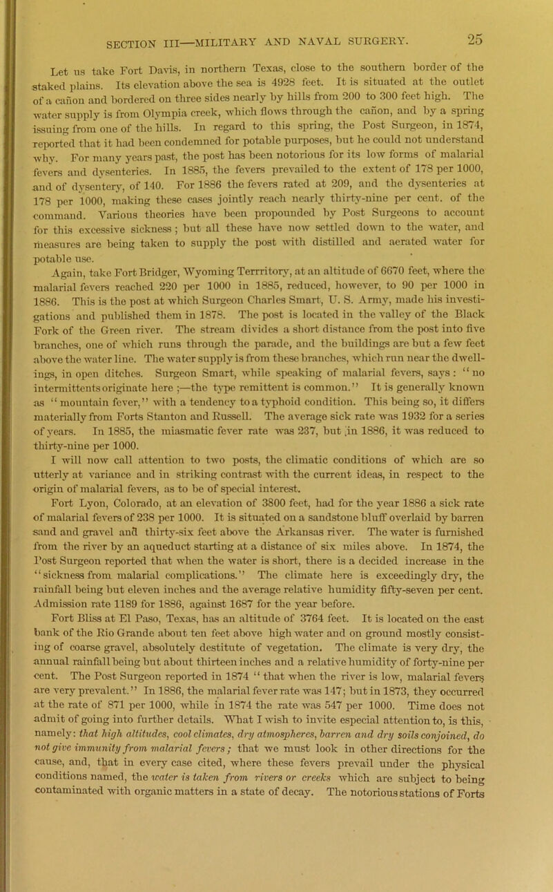 Let ns take Fort Davis, in northern Texas, close to the southern border of the staked plains. Its elevation above the sea is 4928 feet. It is situated at the outlet of a canon and bordered on three sides nearly by hills from 200 to 300 feet high. The water supply is from Olympia creek, which flows through the canon, and by a spring issuing from one of the hills. In regard to this spring, the Post Surgeon, in 1874, reported that it had been condemned for potable purposes, hut he could not understand why. For many years past, the post has been notorious for its low forms of malarial fevers and dysenteries. In 1885, the fevers prevailed to the extent of 178 per 1000, and of dysentery, of 140. For 1886 the fevers rated at 209, and the dysenteries at 178 per 1000, making these cases jointly reach nearly thirty-nine per cent, of the command. Various theories have been propounded by Post Surgeons to account for this excessive sickness; hut all these have now settled down to the water, and niensures are being taken to supply the post with distilled and aerated water for potable use. Again, take Fort Bridger, Wyoming Terrritory, at an altitude of 6670 feet, where the malarial fevers reached 220 per 1000 in 1885, reduced, however, to 90 per 1000 in 1886. This is the post at which Surgeon Charles Smart, U. S. Army, made his investi- gations and published them in 1878. The post is located in the valley of the Black Fork of the Green river. The stream divides a short, distance from the post into five branches, one of which runs through the parade, and the buildings are but a few feet above the water line. The water supply is from these branches, which run near the dwell- ings, in open ditches. Surgeon Smart, while speaking of malarial fevers, says: “no intermittentsoriginate here ;—the type remittent is common.” It is generally known as “ mountain fever,” with a tendency to a typhoid condition. This being so, it differs materially from Forts Stanton and Russell. The average sick rate was 1932 for a series of years. In 1885, the miasmatic fever rate was 237, but [in 1886, it was reduced to thirty-nine per 1000. I will now call attention to two posts, the climatic conditions of which are so utterly at variance and in striking contrast with the current ideas, in respect to the origin of malarial fevers, as to he of special interest. Fort Lyon, Colorado, at an elevation of 3800 feet, had for the year 1886 a sick rate of malarial fevers of 238 per 1000. It is situated on a sandstone bluff overlaid by barren sand and gravel and thirty-six feet above the Arkansas river. The water is furnished from the river by an aqueduct starting at a distance of six miles above. In 1874, the Post Surgeon reported that when the water is short, there is a decided increase in the “ sickness from malarial complications. ” The climate here is exceedingly dry, the rainfall being but eleven inches and the average relative humidity fifty-seven per cent. Admission rate 1189 for 1886, against 1687 for the year before. Fort Bliss at El Paso, Texas, has an altitude of 3764 feet. It is located on the east bank of the Rio Grande about ten feet above high water and on ground mostly consist- ing of coarse gravel, absolutely destitute of vegetation. The climate is very dry, the annual rainfall being but about thirteen inches and a relative humidity of forty-nine per cent. The Post Surgeon reported in 1874 “ that when the river is low, malarial fevers are very prevalent. ” In 1886, the malarial fever rate was 147; hut in 1873, they occurred at the rate of 871 per 1000, while in 1874 the rate was 547 per 1000. Time does not admit of going into further details. What I wish to invite especial attention to, is this, namely: that high altitudes, cool climates, dry atmospheres, barren and dry soils conjoined, do not give immunity from malarial fevers ; that we must look in other directions for the cause, and, that in every case cited, where these fevers prevail under the physical conditions named, the water is taken from rivers or creeks which arc subject to being contaminated with organic matters in a state of decay. The notorious stations of Forts