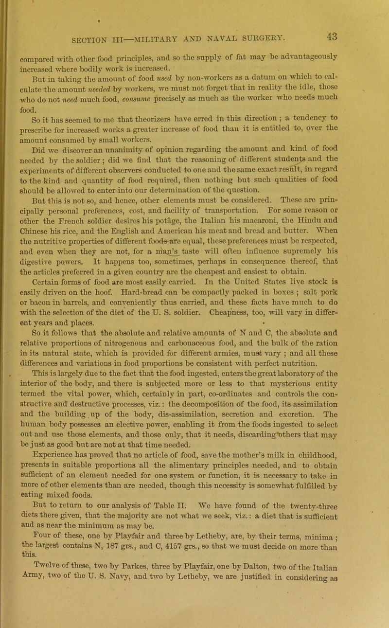 compared with other food principles, and so the supply of fat may he advantageously increased where bodily work is increased. But in taking the amount of food used by non-workers as a datum on which to cal- culate the amount needed by workers, wre must not forget that in reality the idle, those who do not need much food, consume precisely as much as the worker who needs much food. So it has seemed to me that theorizers have erred in this direction ; a tendency to prescribe for increased works a greater increase of food than it is entitled to, o^er the amount consumed by small workers. Did we discover an unanimity of opinion regarding the amount and kind of food needed by the soldier ; did we find that the reasoning of different students and the experiments of different observers conducted to one and the same exact result, in regard to the kind and quantity of food required, then nothing but such qualities of food should be allowed to enter into our determination of the question. But this is not so, and hence, other elements must be considered. These are prin- cipally personal preferences, cost-, and facility of transportation. For some reason or other the French soldier desires his potage, the Italian his macaroni, the Hindu and Chinese his rice, and the English and American his meat and bread and butter. When the nutritive properties of different foods-are equal, these preferences must be respected, and even when they are not, for a neap’s taste will often influence supremely his digestive powers. It happens too, sometimes, perhaps in consequence thereof, that the articles preferred in a given country are the cheapest and easiest to obtain. Certain forms of food are most easily carried. In the United States live stock is easily driven on the hoof. Hard-bread can be compactly packed in boxes ; salt pork or bacon in barrels, and conveniently thus carried, and these facts have much to do with the selection of the diet of the U. S. soldier. Cheapness, too, will vary in differ- ent years and places. So it follows that the absolute and relative amounts of N and C, the absolute and relative proportions of nitrogenous and carbonaceous food, and the bulk of the ration in its natural state, which is provided for different armies, must vary ; and all these differences and variations in food proportions be consistent with perfect nutrition. This is largely due to the fact that the food ingested, enters the great laboratory of the interior of the body, and there is subjected more or less to that mysterious entity termed the vital power, which, certainly in part, co-ordinates and controls the con- structive and destructive processes, viz.: the decomposition of the food, its assimilation and the building up of the body, dis-assimilation, secretion and excretion. The human body possesses an elective power, enabling it from the foods ingested to select out and use those elements, and those only, that it needs, discarding*others that may be just as good but are not at that time needed. Experience has proved that no article of food, save the mother’s milk in childhood, presents in suitable proportions all the alimentary principles needed, and to obtain sufficient of an element needed for one system or function, it is necessary to take in more of other elements than are needed, though this necessity is somewhat fulfilled by eating mixed foods. But to return to our analysis of Table II. We have found of the twenty-three diets there given, that the majority are not what we seek, viz.: a diet that is sufficient and as near the minimum as may be. Four of these, one by Playfair and three by Letheby, are, by their terms, minima ; the largest contains N, 187 grs., and C, 4157 grs., so that we must decide on more than this. Twelve of these, two by Parkes, three by Playfair, one by Dalton, two of the Italian Army, two of the U. S. Navy, and two by Letheby, we are justified in considering as