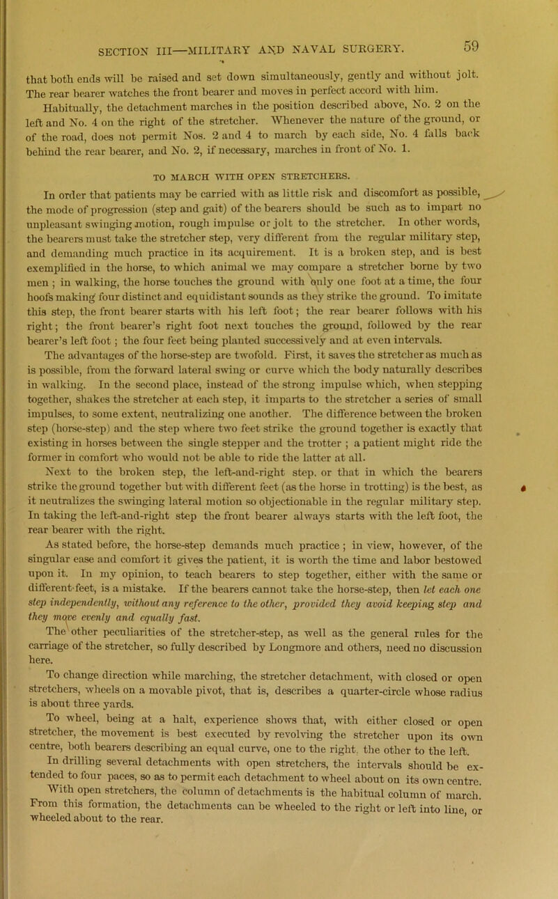 that both ends will be raised and set down simultaneously, gently and without jolt. The rear bearer watches the front hearer and moves in perfect accord with him. Habitually, the detachment marches in the position described above, No. 2 on the left and No. 4 on the right of the stretcher. Whenever the nature of the ground, or of the road, does not permit Nos. 2 and 4 to march by each side, No. 4 falls back behind the rear bearer, and No. 2, if necessary, marches in front of No. 1. TO MARCH WITH OPEN STRETCHERS. In order that patients may be carried with as little risk and discomfort as possible, the mode of progression (step and gait) of the bearers should be such as to impart no unpleasant swinging motion, rough impulse or jolt to the stretcher. In other words, the bearers must take the stretcher step, very different from the regular military step, and demanding much practice in its acquirement. It is a broken step, and is best exemplified in the horse, to which animal we may compare a stretcher borne by two men ; in walking, the horse touches the ground with only one foot at a time, the four hoofs making four distinct and equidistant sounds as they strike the ground. To imitate this step, the front bearer starts with his left foot; the rear bearer follows with his right; the front bearer’s right foot next touches the ground, followed by the rear bearer’s left foot; the four feet being planted successively and at even intervals. The advantages of the horse-step are twofold. First, it saves the stretcher ;is much as is possible, from the forward lateral swing or curve which the body naturally describes in walking. In the second place, instead of the strong impulse which, when stepping together, shakes the stretcher at each step, it imparts to the stretcher a series of small impulses, to some extent, neutralizing one another. The difference between the broken step (horse-step) and the step where two feet strike the ground together is exactly that existing in horses between the single stepper and the trotter ; a patient might ride the former in comfort who would not be able to ride the latter at all. Next to the broken step, the left-and-right step, or that in which the bearers strike the ground together but with different feet (as the horse in trotting) is the best, as it neutralizes the swinging lateral motion so objectionable in the regular military step. In taking the left-and-right step the front bearer always starts with the left foot, the rear bearer with the right. As stated before, the horse-step demands much practice ; in view, however, of the singular ease and comfort it gives the patient, it is worth the time and labor bestowed upon it. In my opinion, to teach bearers to step together, either with the same or different-feet, is a mistake. If the bearers cannot take the horse-step, then let each one step independently, without any reference to the other, provided they avoid keeping step and they mqve evenly and equally fast. The other peculiarities of the stretcher-step, as well as the general rules for the carriage of the stretcher, so fully described by Longmore and others, need no discussion here. To change direction while marching, the stretcher detachment, with closed or open stretchers, wheels on a movable pivot, that is, describes a quarter-circle whose radius is about three yards. To wheel, being at a halt, experience shows that, with either closed or open stretcher, the movement is best executed by revolving the stretcher upon its own centre, both bearers describing an equal curve, one to the right, the other to the left. In drilling several detachments with open stretchers, the intervals should be ex- tended to four paces, so as to permit each detachment to wheel about on its own centre. With open stretchers, the column of detachments is the habitual column of march. From this formation, the detachments cau be wheeled to the right or left into line or wheeled about to the rear. ’