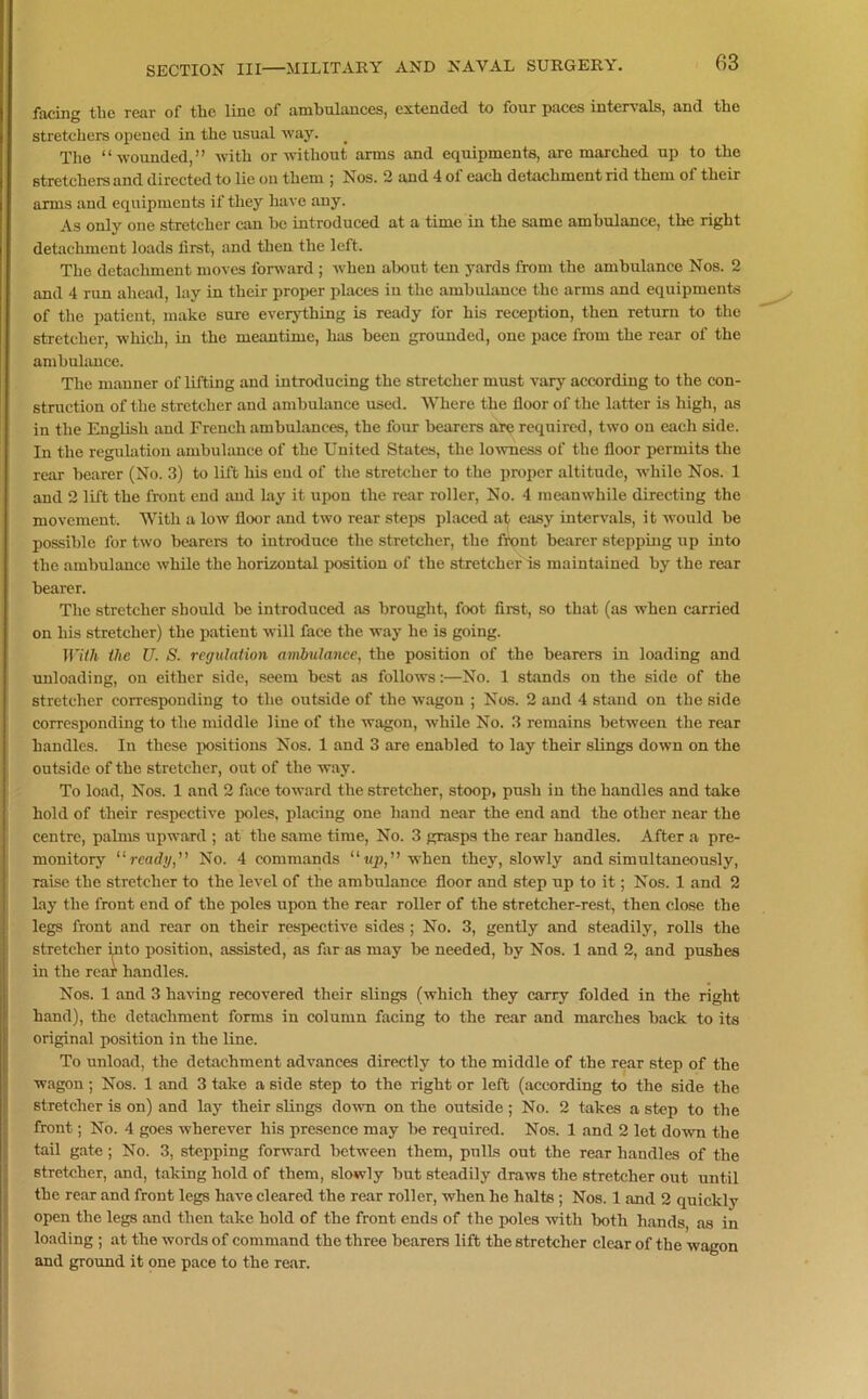 facing the rear of the line of ambulances, extended to four paces intervals, and the stretchers opened in the usual way. The “wounded,” with or without arms and equipments, are marched up to the stretchers and directed to lie on them ; Nos. 2 and 4 of each detachment rid them of their arms and equipments if they have any. As only one stretcher can he introduced at a time in the same ambulance, the right detachment loads first, and then the left. The detachment moves forward ; when about ten yards from the ambulance Nos. 2 and 4 run ahead, lay in their proper places in the ambulance the arms and equipments of the patient, make sure everything is ready for his reception, then return to the stretcher, which, in the meantime, has been grounded, one pace from the rear of the ambulance. The manner of lifting and introducing the stretcher must vary according to the con- struction of the stretcher and ambulance used. Where the floor of the latter is high, as in the English and French ambulances, the four bearers are required, two on each side. In the regulation ambulance of the United States, the lowness of the floor permits the rear hearer (No. 3) to lift his end of the stretcher to the proper altitude, while Nos. 1 and 2 lift the front end and lay it upon the rear roller, No. 4 meanwhile directing the movement. With a low floor and two rear steps placed at easy intervals, it would he possible for two hearers to introduce the stretcher, the front hearer stepping up into the ambulance while the horizontal position of the stretcher is maintained by the rear hearer. The stretcher should he introduced as brought, foot first, so that (as when carried on his stretcher) the patient will face the way he is going. With the U. S. regulation ambulance, the position of the hearers in loading and unloading, on either side, seem best as follows:—No. 1 stands on the side of the stretcher corresponding to the outside of the wagon ; Nos. 2 and 4 stand on the side corresponding to the middle line of the wagon, while No. 3 remains between the rear handles. In these positions Nos. 1 and 3 are enabled to lay their slings down on the outside of the stretcher, out of the way. To load, Nos. 1 and 2 face toward the stretcher, stoop, push in the handles and take hold of their respective poles, placing one hand near the end and the other near the centre, palms upward ; at the same time, No. 3 grasps the rear handles. After a pre- monitory “ready,” No. 4 commands “up,” when they, slowly and simultaneously, raise the stretcher to the level of the ambulance floor and step up to it; Nos. 1 and 2 lay the front end of the poles upon the rear roller of the stretcher-rest, then close the legs front and rear on their respective sides ; No. 3, gently and steadily, rolls the stretcher into position, assisted, as far as may he needed, by Nos. 1 and 2, and pushes in the rear handles. Nos. 1 and 3 having recovered their slings (which they carry folded in the right hand), the detachment forms in column facing to the rear and marches hack to its original position in the line. To unload, the detachment advances directly to the middle of the rear step of the wagon; Nos. 1 and 3 take a side step to the right or left (according to the side the stretcher is on) and lay their slings down on the outside; No. 2 takes a step to the front; No. 4 goes wherever his presence may he required. Nos. 1 and 2 let down the tail gate; No. 3, stepping forward between them, pulls out the rear handles of the stretcher, and, taking hold of them, slowly hut steadily draws the stretcher out until the rear and front legs have cleared the rear roller, when he halts ; Nos. 1 and 2 quickly open the legs and then take hold of the front ends of the poles with both hands, as in loading ; at the words of command the three hearers lift the stretcher clear of the wagon and ground it one pace to the rear.