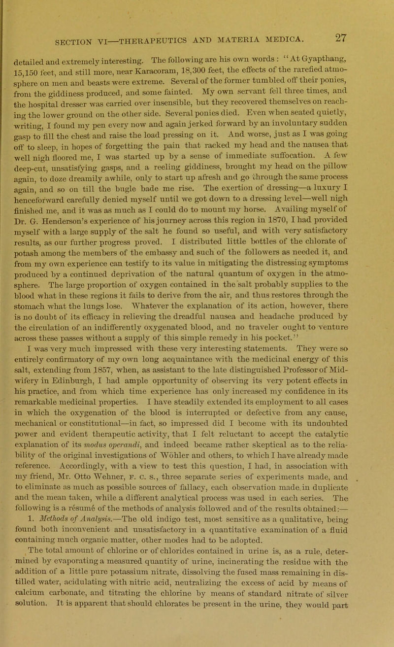 detailed and extremely interesting. The following are his own words : “ At Gyapthaug, 15,150 feet, and still more, near Karacoram, 18,300 feet, the effects of the rarefied atmo- sphere on men and beasts were extreme. Several of the former tumbled off their ponies, from the giddiness produced, and some fainted. My own servant fell three times, and the hospital dresser was carried over insensible, but they recovered themselves on reach- ing the lower ground on the other side. Several ponies died. Even when seated quietly, writing, I found my pen every now and again jerked forward by an involuntary sudden gasp to fill the chest and raise the load pressing on it. And worse, just as I was going off to sleep, in hopes of forgetting the pain that racked my head and the nausea that well nigh floored me, I was started up by a sense of immediate suffocation. A few deep-cut, unsatisfying gasps, and a reeling giddiness, brought my head on the pillow again, to doze dreamily awhile, only to shirt up afresh and go through the same process again, and so on till the bugle bade me rise. The exertion of dressing—a luxury I henceforward carefully denied myself until we got down to a dressing level—well nigh finished me, and it was as much as I could do to mount my horse. Availing myself of Dr. G. Henderson’s experience of his journey across this region in 1870, I had provided myself with a large supply of the salt he found so useful, and with very satisfactory results, as our further progress proved. I distributed little bottles of the chlorate of potash among the members of the embassy and such of the followers as needed it, and from my own experience can testify to its value in mitigating the distressing symptoms produced by a continued deprivation of the natural quantum of oxygen in the atmo- sphere. The large proportion of oxygen contained in the salt probably supplies to the blood what in these regions it fails to derive from the air, and thus restores through the stomach what the lungs lose. Whatever the explanation of its action, however, there is no doubt of its efficacy in relieving the dreadful nausea and headache produced by the circulation of an indifferently oxygenated blood, and no traveler ought to venture across these passes without a supply of this simple remedy in his pocket.” I was very much impressed with these very interesting statements. They were so entirely confirmatory of my own long acquaintance with the medicinal energy of this salt, extending from 1857, when, as assistant to the late distinguished Professor of Mid- wifery in Edinburgh, I had ample opportunity of observing its very potent effects in his practice, and from which time experience has only increased my confidence in its remarkable medicinal properties. I have steadily extended its employment to all cases in which the oxygenation of the blood is interrupted or defective from any cause, mechanical or constitutional—in fact, so impressed did I become with its undoubted power and evident therapeutic activity, that I felt reluctant to accept the catalytic explanation of its modus operandi, and indeed became rather skeptical as to the relia- bility of the original investigations of Wohler and others, to which I have already made reference. Accordingly, with a view to test this question, I had, in association with my friend, Mr. Otto Wehner, F. C. S., three separate series of experiments made, and to eliminate as much as possible sources of fallacy, each observation made in duplicate and the mean taken, while a different analytical process was used in each series. The following is a resume of the methods of analysis followed and of the results obtained:— 1. Methods of Analysis.—Tbe old indigo test, most sensitive as a qualitative, being found both inconvenient and unsatisfactory in a quantitative examination of a fluid containing much organic matter, other modes had to be adopted. The total amount of chlorine or of chlorides contained in urine is, as a rule, deter- mined by evaporating a measured quantity of urine, incinerating the residue with the addition of a little pure potassium nitrate, dissolving the fused mass remaining in dis- tilled water, acidulating •with nitric acid, neutralizing the excess of acid by means of calcium carbonate, and titrating the chlorine by means of standard nitrate of silver solution. It is apparent that should chlorates be present in the urine, they would part