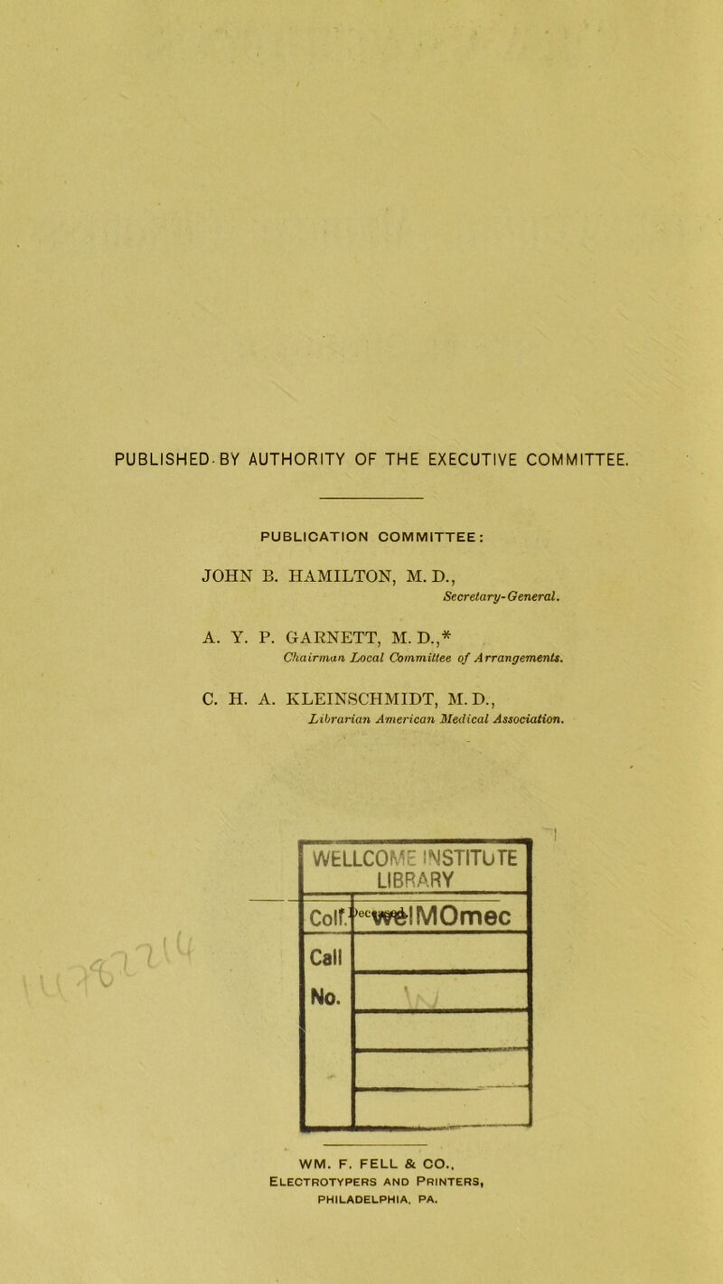 PUBLISHED. BY AUTHORITY OF THE EXECUTIVE COMMITTEE. PUBLICATION COMMITTEE: JOHN B. HAMILTON, M. D., Secretary- General. A. Y. P. GAENETT, M. D.,* Chairman Local Committee of Arrangements. C. H. A. KLEINSCHMIDT, M.D., Librarian American Medical Association. WEL LCOME INSTITUTE LIBRARY Coif. ,etw&IMOmec Cali No. \ N l WM. F. FELL & CO.. Electrotypers and Printers, PHILADELPHIA. PA.