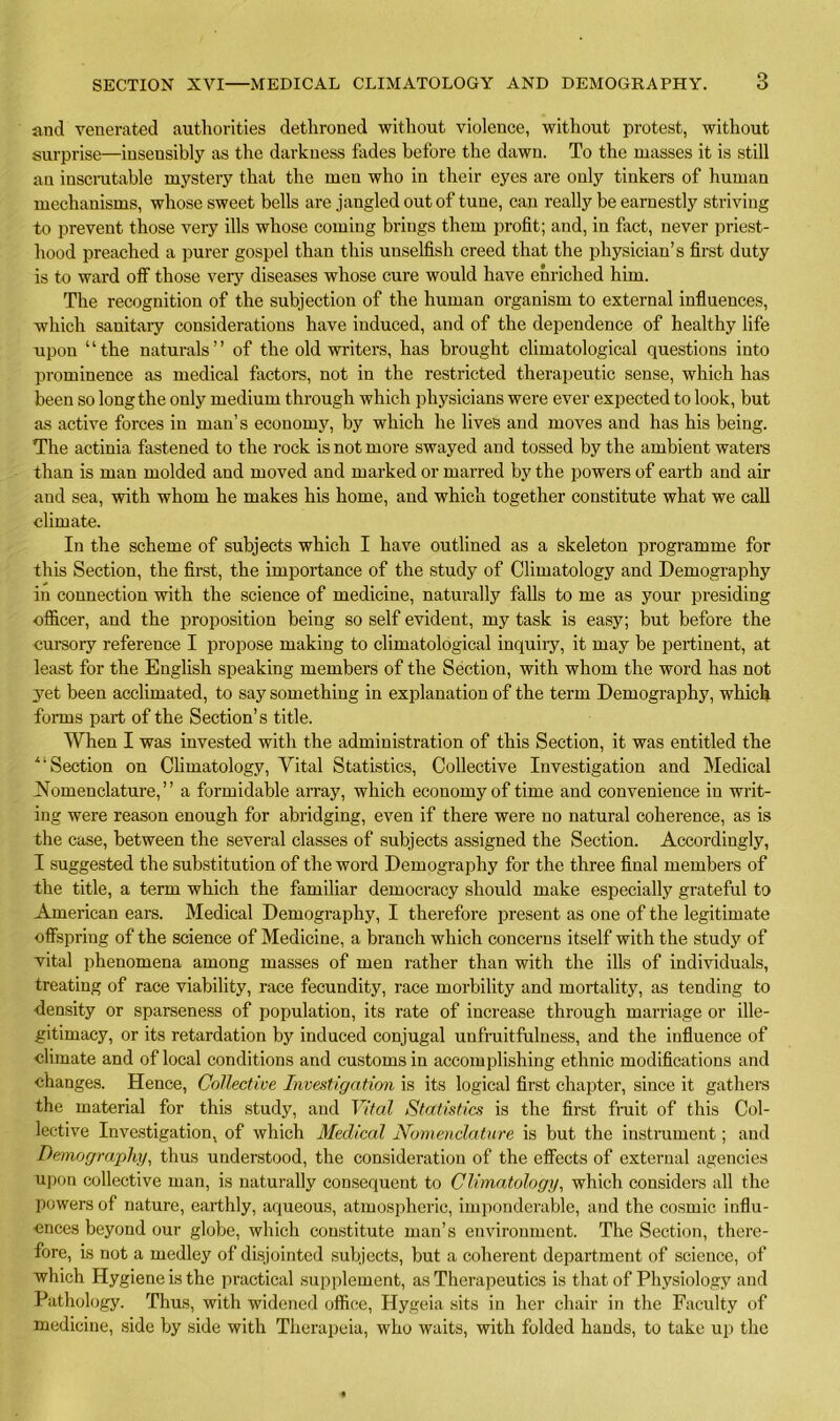 and venerated authorities dethroned without violence, without protest, without surprise—insensibly as the darkness fades before the dawn. To the masses it is still an inscrutable mystery that the men who in their eyes are only tinkers of human mechanisms, whose sweet bells are jangled out of tune, can really be earnestly striving to prevent those very ills whose coming brings them profit; and, in fact, never priest- hood preached a purer gospel than this unselfish creed that the physician’s first duty is to ward off those very diseases whose cure would have enriched him. The recognition of the subjection of the human organism to external influences, which sanitary considerations have induced, and of the dependence of healthy life upon ‘ ‘ the naturals ’ ’ of the old winters, has brought climatological questions into prominence as medical factors, not in the restricted therapeutic sense, which has been so long the only medium through which physicians were ever expected to look, but as active forces in man’s economy, by which he lives and moves and has his being. The actinia fastened to the rock is not more swayed and tossed by the ambient waters than is man molded and moved and marked or marred by the powers of earth and air and sea, with whom he makes his home, and which together constitute what we call climate. In the scheme of subjects which I have outlined as a skeleton programme for this Section, the first, the importance of the study of Climatology and Demography in connection with the science of medicine, naturally falls to me as your presiding officer, and the proposition being so self evident, my task is easy; but before the cursory reference I propose making to climatological inquiry, it may be pertinent, at least for the English speaking members of the Section, with whom the word has not yet been acclimated, to say something in explanation of the term Demography, which forms part of the Section’s title. When I was invested with the administration of this Section, it was entitled the “Section on Climatology, Vital Statistics, Collective Investigation and Medical Nomenclature,” a formidable array, which economy of time and convenience in writ- ing were reason enough for abridging, even if there were no natural coherence, as is the case, between the several classes of subjects assigned the Section. Accordingly, I suggested the substitution of the word Demography for the three final members of the title, a term which the familiar democracy should make especially grateful to American ears. Medical Demography, I therefore present as one of the legitimate offspring of the science of Medicine, a branch which concerns itself with the study of vital phenomena among masses of men rather than with the ills of individuals, treating of race viability, race fecundity, race mortality and mortality, as tending to density or sparseness of population, its rate of increase through marriage or ille- gitimacy, or its retardation by induced conjugal unfruitfulness, and the influence of climate and of local conditions and customs in accomplishing ethnic modifications and changes. Hence, Collective Investigation is its logical first chapter, since it gathers the material for this study, and Vital Statistics is the first fruit of this Col- lective Investigation, of which Medical Nomenclature is but the instrument; and Demography, thus understood, the consideration of the effects of external agencies upon collective man, is naturally consequent to Climatology, which considers all the powers of nature, earthly, aqueous, atmospheric, imponderable, and the cosmic influ- ences beyond our globe, which constitute man’s environment. The Section, there- fore, is not a medley of disjointed subjects, but a coherent department of science, of which Hygiene is the practical supplement, as Therapeutics is that of Physiology and Pathology. Thus, with widened office, Hygeia sits in her chair in the Faculty of medicine, side by side with Therapeia, who waits, with folded hands, to take up the