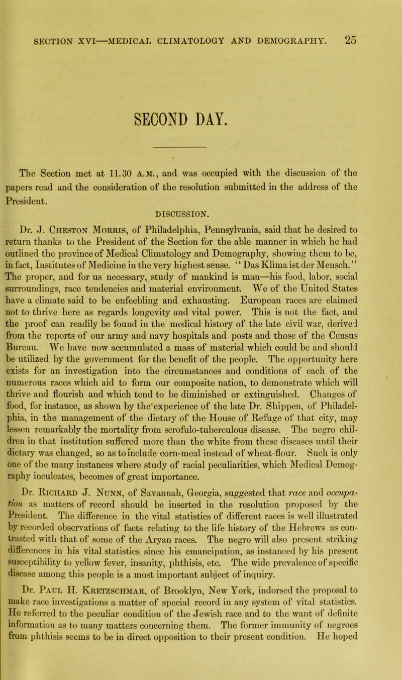 SECOND DAY. The Section met at 11.30 A.M., and was occupied with the discussion of the papers read and the consideration of the resolution submitted in the address of the President. DISCUSSION. Dr. J. Cheston Morris, of Philadelphia, Pennsylvania, said that he desired to return thanks to the President of the Section for the able manner in which he had outlined the province of Medical Climatology and Demography, showing them to be, in fact, Institutes of Medicine in the very highest sense. ‘ ‘ Das Klima ist der Mensch. ’ ’ The proper, and for us necessary, study of mankind is man—his food, labor, social surroundings, race tendencies and material environment. We of the United States have a climate said to be enfeebling and exhausting. European races are claimed not to thrive here as regards longevity and vital power. This is not the fact, and the proof can readily be found in the medical histoiy of the late civil war, derived from the reports of our army and navy hospitals and posts and those of the Census Bureau. We have now accumulated a mass of material which could be and should be utilized by the government for the benefit of the people. The opportunity here exists for an investigation into the circumstances and conditions of each of the numerous races which aid to form our composite nation, to demonstrate which will thrive and flourish and which tend to be diminished or extinguished. Changes of food, for instance, as shown by the' experience of the late Dr. Shippen, of Philadel- phia, in the management of the dietary of the House of Refuge of that city, may lessen remarkably the mortality from scrofulo-tuberculous disease. The negro chil- dren in that institution suffered more than the white from these diseases until then- dietary was changed, so as to include corn-meal instead of wheat-flour. Such is only one of the many instances where study of racial peculiarities, which Medical Demog- raphy inculcates, becomes of great importance. Dr. Richard J. Nunn, of Savannah, Georgia, suggested that race and occupa- tion as matters of record should be inserted in the resolution proposed by the President. The difference in the vital statistics of different races is well illustrated by recorded observations of facts relating to the life history of the Hebrews as con- trasted with that of some of the Aryan races. The negro will also present striking differences in his vital statistics since his emancipation, as instanced by his present susceptibility to yellow fever, insanity, phthisis, etc. The wide prevalence of specific disease among this people is a most important subject of inquiry. Dr. Paul H. Kretzschmar, of Brooklyn, New York, indorsed the proposal to make race investigations a matter of special record in any system of vital statistics. He referred to the peculiar condition of the Jewish race and to the want of definite information as to many matters concerning them. The former immunity of negroes from phthisis seems to be in direct opposition to their present condition. He hoped