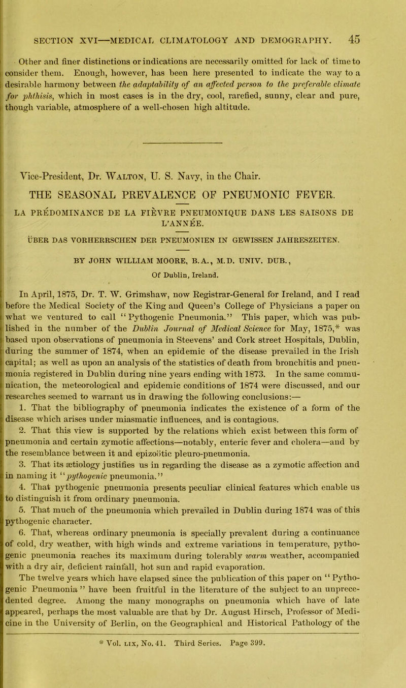 Other and finer distinctions or indications are necessarily omitted for lack of time to consider them. Enough, however, has been here presented to indicate the way to a desirable harmony between the adaptability of an affected person to the preferable climate for phthisis, which in most cases is in the dry, cool, rarefied, sunny, clear and pure, though variable, atmosphere of a well-chosen high altitude. Vice-President, Dr. Walton, U. S. Navy, in the Chair. THE SEASONAL PREVALENCE OF PNEUMONIC FEVER. LA PREDOMINANCE DE LA FIEVRE PNEUMONIQUE DANS LES SAISONS DE L’ANNEE. UBER DAS VORHERRSCHEN DER PNEUMONTEN IN GEWISSEN JAHRESZEITEN. BY JOHN WILLIAM MOORE, B.A., M.D. UNIV. DUB., Of Dublin, Ireland. In April, 1875, Dr. T. W. Grimshaw, now Registrar-General for Ireland, and I read before the Medical Society of the King and Queen’s College of Physicians a paper on what we ventured to call “ Pythogenic Pneumonia.” This paper, which was pub- lished in the number of the Dublin Journal of Medical Science for May, 1875,* was based upon observations of pneumonia in Steevens’ and Cork street Hospitals, Dublin, during the summer of 1874, when an epidemic of the disease prevailed in the Irish capital; as well as upon an analysis of the statistics of death from bronchitis and pneu- monia registered in Dublin during nine years ending with 1873. In the same commu- nication, the meteorological and epidemic conditions of 1874 were discussed, and our researches seemed to warrant us in drawing the following conclusions:— 1. That the bibliography of pneumonia indicates the existence of a form of the »disease which arises under miasmatic influences, and is contagious. 2. That this view is supported by the relations which exist between this form of pneumonia and certain zymotic affections—notably, enteric fever and cholera—and by the resemblance between it and epizootic pleuro-pneumonia. 3. That its aetiology justifies us in regarding the disease as a zymotic affection and in naming it “pythogenic pneumonia.” 4. That pythogenic pneumonia presents peculiar clinical features which enable us to distinguish it from ordinary pneumonia. 5. That much of the pneumonia which prevailed in Dublin during 1874 was of this pythogenic character. 6. That, whereas ordinary pneumonia is specially prevalent during a continuance of cold, diy weather, with high winds and extreme variations in temperature, pytho- genic pneumonia reaches its maximum during tolerably warm weather, accompanied with a dry air, deficient rainfall, hot sun and rapid evaporation. The twelve years which have elapsed since the publication of this paper on “ Pytho- genic Pneumonia” have been fruitful in the literature of the subject to an unprece- dented degree. Among the many monographs on pneumonia which have of late appeared, perhaps the most valuable are that by Dr. August Hirseh, Professor of Medi- cine in the University of Berlin, on the Geographical and Historical Pathology of the * Vol. lix, No. 41. Third Series. Page 399.