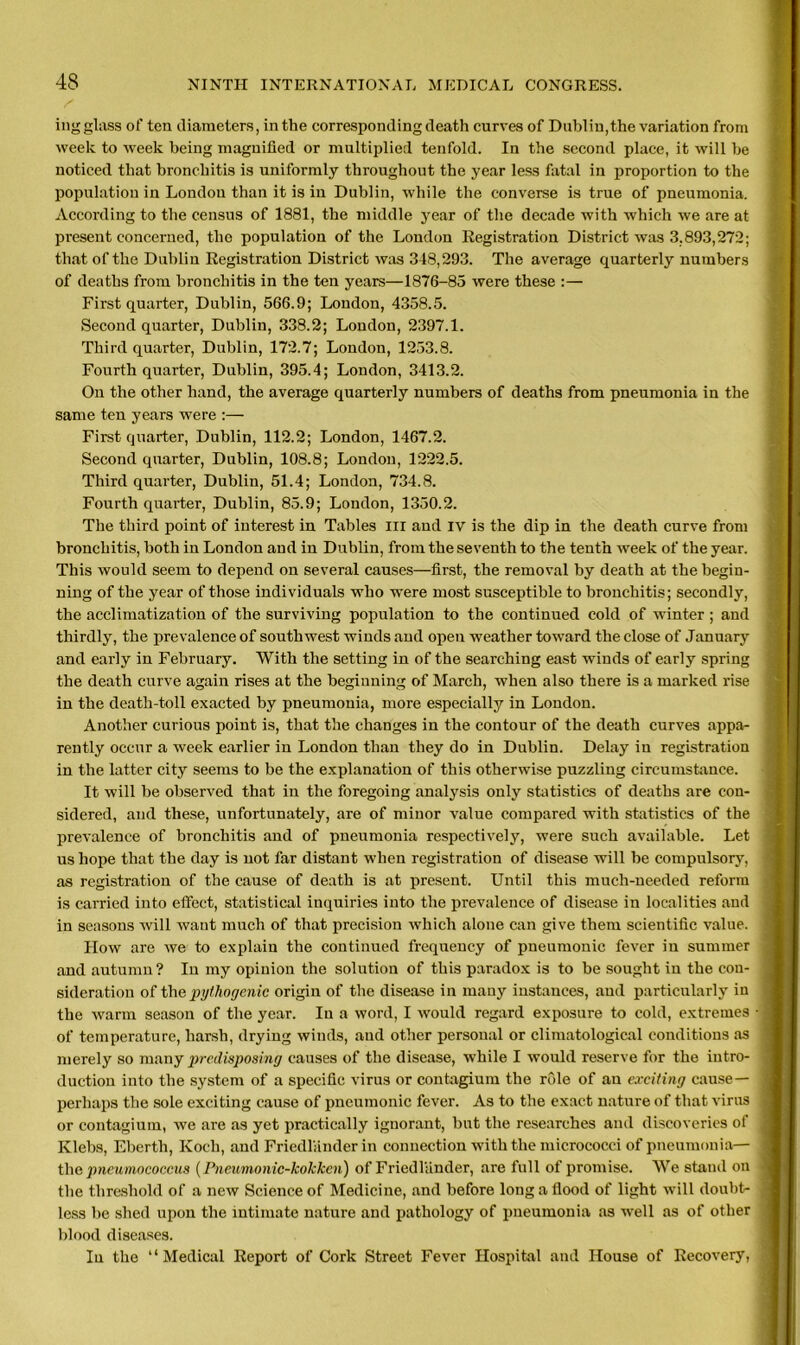 ing glass of ten diameters, in the corresponding death curves of Dublin,the variation from week to week being magnified or multiplied tenfold. In the second place, it will be noticed that bronchitis is uniformly throughout the year less fatal in proportion to the population in London than it is in Dublin, while the converse is true of pneumonia. According to the census of 1881, the middle year of the decade with which we are at present concerned, the population of the London Registration District was 3.893,272; that of the Dublin Registration District was 348,293. The average quarterly numbers of deaths from bronchitis in the ten years—1876-85 were these :— First quarter, Dublin, 566.9; London, 4358.5. Second quarter, Dublin, 338.2; London, 2397.1. Third quarter, Dublin, 172.7; London, 1253.8. Fourth quarter, Dublin, 395.4; London, 3413.2. On the other hand, the average quarterly numbers of deaths from pneumonia in the same ten years were :— First quarter, Dublin, 112.2; London, 1467.2. Second quarter, Dublin, 108.8; London, 1222.5. Third quarter, Dublin, 51.4; London, 734.8. Fourth quarter, Dublin, 85.9; London, 1350.2. The third point of interest in Tables in and iv is the dip in the death curve from bronchitis, both in London and in Dublin, from the seventh to the tenth week of the year. This would seem to depend on several causes—first, the removal by death at the begin- ning of the year of those individuals who were most susceptible to bronchitis; secondly, the acclimatization of the surviving population to the continued cold of winter ; and thirdly, the prevalence of southwest winds and open weather toward the close of January and early in February. With the setting in of the searching east winds of early spring the death curve again rises at the beginning of March, when also there is a marked rise in the death-toll exacted by pneumonia, more especially in London. Another curious point is, that the changes in the contour of the death curves appa- rently occur a week earlier in London than they do in Dublin. Delay in registration in the latter city seems to be the explanation of this otherwise puzzling circumstance. It will be observed that in the foregoing analysis only statistics of deaths are con- sidered, and these, unfortunately, are of minor value compared with statistics of the prevalence of bronchitis and of pneumonia respectively, were such available. Let us hope that the day is not far distant when registration of disease will be compulsory, as registration of the cause of death is at present. Until this much-needed reform is carried into effect, statistical inquiries into the prevalence of disease in localities and in seasons will want much of that precision which alone can give them scientific value. How are we to explain the continued frequency of pneumonic fever in summer and autumn? In my opinion the solution of this paradox is to be sought in the con- sideration of tliepythogenic origin of the disease in many instances, and particularly iu the warm season of the year. Iu a word, I would regard exposure to cold, extremes of temperature, harsh, drying winds, aud other personal or climatological conditions as merely so many predisposing causes of the disease, while I would reserve for the intro- duction into the system of a specific virus or contagium the role of an exciting cause— perhaps the sole exciting cause of pneumonic fever. As to the exact nature of that virus or contagium, we are as yet practically ignorant, but the researches and discoveries of Klebs, Eberth, Koch, and Friedlander in connection with the micrococci of pneumonia— the pneumococcus (Pneumonic-kokken) of Friedlander, are full of promise. We stand on the threshold of a new Science of Medicine, and before long a flood of light will doubt- less be shed upon the intimate nature and pathology of pneumonia as well as of other blood diseases. Iu the “Medical Report of Cork Street Fever Hospital and House of Recovery,