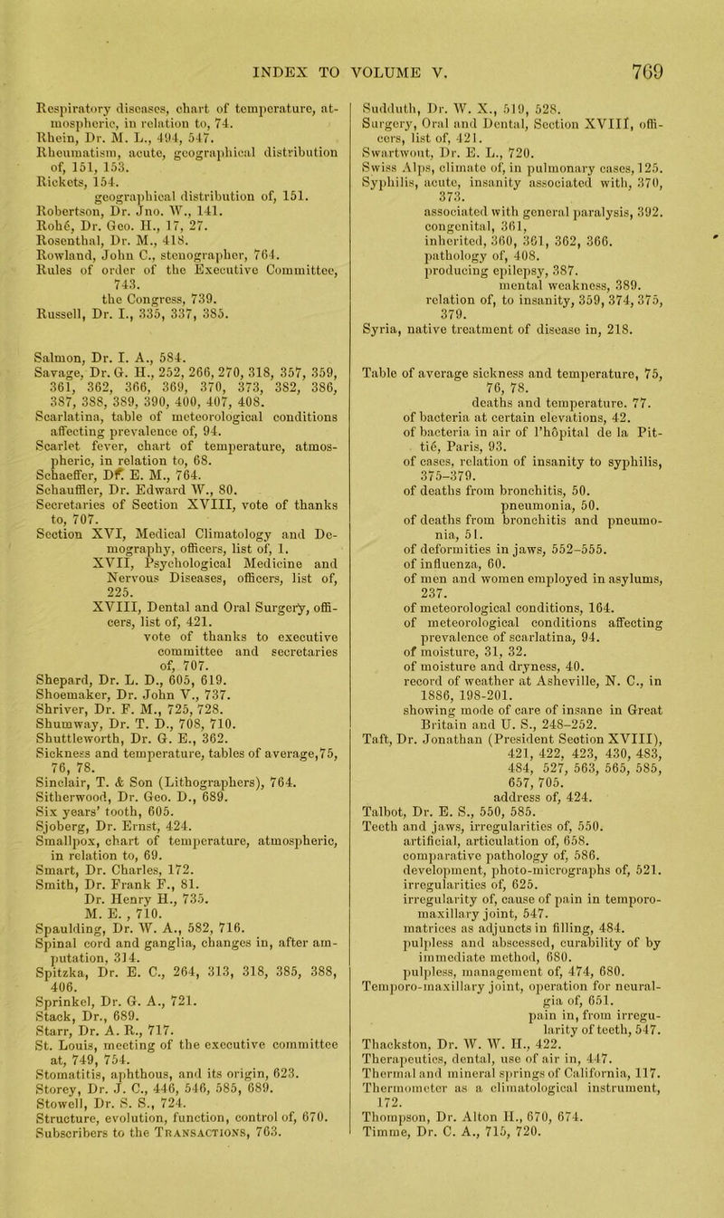 Respiratory diseases, chart of temperature, at- mospheric, in relation to, 74. Rhein, Dr. M. L., 494, 547. Rheumatism, acute, geographical distribution of, 151, 153. Rickets, 154. geographical distribution of, 151. Robertson, Dr. Jno. W., 141. Roh6, Dr. Geo. H., 17, 27. Rosenthal, Dr. M., 418. Rowland, John C., stenographer, 764. Rules of order of the Executive Committee, 743. the Congress, 739. Russell, Dr. I., 335, 337, 385. Salmon, Dr. I. A., 584. Savage, Dr. G. II.. 252, 266, 270, 318, 357, 359, 361, 362, 366, 369, 370, 373, 382, 386, 387, 388, 389, 390, 400, 407, 408. Scarlatina, table of meteorological conditions affecting prevalence of, 94. Scarlet fever, chart of temperature, atmos- pheric, in relation to, 68. Schaeffer, Dfl E. M., 764. Schauffler, Dr. Edward W., 80. Secretaries of Section XVIII, vote of thanks to, 707. Section XVI, Medical Climatology and De- mography, officers, list of, 1. XVII, Psychological Medicine and Nervous Diseases, officers, list of, 225. XVIII, Dental and Oral Surgery, offi- cers, list of, 421. vote of thanks to executive committee and secretaries of, 707. Shepard, Dr. L. D., 605, 619. Shoemaker, Dr. John V., 737. Shriver, Dr. P. M., 725, 728. Shumway, Dr. T. D., 708, 710. Shuttleworth, Dr. G. E., 362. Sickness and temperature, tables of average,75, 76, 78. Sinclair, T. <fc Son (Lithographers), 764. Sitherwood, Dr. Geo. D., 689. Six years’ tooth, 605. Sjoberg, Dr. Ernst, 424. Smallpox, chart of temperature, atmospheric, in relation to, 69. Smart, Dr. Charles, 172. Smith, Dr. Prank P., 81. Dr. Henry H., 735. M. E. , 710. Spaulding, Dr. W. A., 582, 716. Spinal cord and ganglia, changes in, after am- putation, 314. Spitzka, Dr. E. C., 264, 313, 318, 385, 388, 406. Sprinkel, Dr. G. A., 721. Stack, Dr., 689. Starr, Dr. A. R., 717. St. Louis, meeting of the executive committee at, 749, 754. Stomatitis, aphthous, and its origin, 623. Storey, Dr. J. C„ 446, 546, 585, 689. Stowell, Dr. S. S., 724. Structure, evolution, function, control of, 670. Subscribers to the Transactions, 763. Sudduth, Dr. W. X., 519, 528. Surgery, Oral and Dental, Section XVIII, offi- cers, list of, 421. Swartwout, Dr. E. L., 720. Swiss Alps, climate of, in pulmonary cases, 125. Syphilis, acute, insanity associated with, 370, 373. associated with general paralysis, 392. congenital, 361, inherited, 360, 361, 362, 366. pathology of, 408. producing epilepsy, 387. mental weakness, 389. relation of, to insanity, 359, 374, 375, 379. Syria, native treatment of disease in, 218. Table of average sickness and temperature, 75, 76, 78. deaths and temperature. 77. of bacteria at certain elevations, 42. of bacteria in air of l’hopital de la Pit- tie, Paris, 93. of cases, relation of insanity to syphilis, 375-379. of deaths from bronchitis, 50. pneumonia, 50. of deaths from bronchitis and pneumo- nia, 51. of deformities in jaws, 552-555. of influenza, 60. of men and women employed in asylums, 237. of meteorological conditions, 164. of meteorological conditions affecting prevalence of scarlatina, 94. of moisture, 31, 32. of moisture and dryness, 40. record of weather at Asheville, N. C., in 1886, 198-201. showing mode of care of insane in Great Britain and U. S., 248-252. Taft, Dr. Jonathan (President Seotion XVIII), 421, 422, 423, 430, 483, 484, 527, 563, 565, 585, 657, 705. address of, 424. Talbot, Dr. E. S., 550, 585. Teeth and jaws, irregularities of, 550. artificial, articulation of, 658. comparative pathology of, 586. development, pboto-micrographs of, 521. irregularities of, 625. irregularity of, cause of pain in temporo- maxillary joint, 547. matrices as adjuncts in filling, 484. pulpless and abscessed, curability of by immediate method, 6S0. pulpless, management of, 474, 680. Temporo-maxillary joint, operation for neural- gia of, 651. pain in, from irregu- larity of teeth, 547. Thackston, Dr. W. IV. IT., 422. Therapeutics, dental, use of air in, 447. Thermal and mineral springs of California, 117. Thermometer as a climatological instrument, 172. Thomjison, Dr. Alton II., 670, 674. Timme, Dr. C. A., 715, 720.