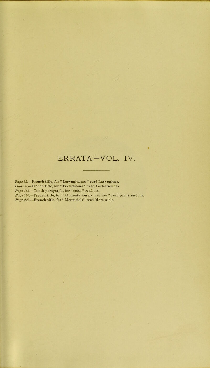 ERRATA-VOL. IV. Page IS.—French title, for “Laryngiennee” read Laryngiens. Page 60.—French title, for “ Perfections ’’ read Perfectionnes. Page 1U5.—Tenth paragraph, for “cette” read cet. Page 170.—French title, for “Alimentation par rectum” read par le rectum. Page 225.—French title, for “Mercuriala” read Mereuriels. /