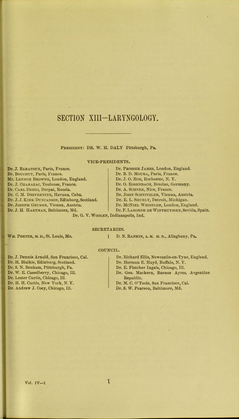 Mn* SECTION XIII—LARYNGOLOGY President: DR. W. H. DALY Pittsburgh, Pa. VICE-PRESIDENTS. Dr. J. Baratoux, Paris, France. Dr. Bouchut, Paris, France. Mr. Lennox Browne, London, England. Dr. J. Charazac, Toulouse, France. Dr. Carl Deilio, Dorpat, Russia. Dr. C. M. Desvernine, Havana, Cuba. Dr. J. J. Kirk Duncanson, Edinburg, Scotland. Dr. Joseph Gruber, Vienna, Austria. Dr. J. H. Hartman, Baltimore, Md. Dr. G. V. Woolen, Dr. Prosser James, London, England. Dr. B. D. Moura, Paris, France. Dr. J. 0. Roe, Rochester, N. Y. Dr. 0. Rosenbacii, Breslau, Germany. Dr. A. Schnee, Nice, France. Dr. John Schnitzler, Vienna, Austria. Dr. E. L. Shurly, Detroit, Michigan. Dr. McNiel Whistler, London, England. Dr. F. Laborde de Winthuyssen, Sevilla, Spain. , Indianapolis, Ind. Wm. Porter, m. d., St. Louis, Mo. SECRETARIES. | D. N. Rankin, a.m. m. d., Allegheny, Pa. COUNCIL. Dr. J. Dennis Arnold, San Francisco, Cal. Dr. H. Blaikie, Edinburg, Scotland. Dr. S. N. Benham, Pittsburgh, Pa. Dr. W. E. Casselberry, Chicago, 111. 1. Dr. Lester Curtis, Chicago, 111. :, Dr. H. H. Curtis, New York, N. Y. | i Dr. Andrew J. Coey, Chicago, 111. Dr. Richard Ellis, Newcastle-on-Tyne, England. Dr. Herman E. Hayd, Buffalo, N. Y. Dr. E. Fletcher Ingals, Chicago, 111. Dr. Geo. Mackern, Buenos Ayres, Argentine Republic. Dr. M. C. O’Toole, San Francisco, Cal. Dr. S. W. Pearson, Baltimore, Md. Vol. IV—1