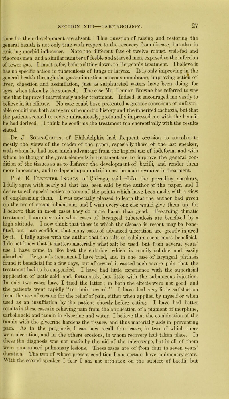 tions for their development are absent. This question of raising and restoring the general health is not only true with respect to the recovery from disease, but also in resisting morbid influences. Note the different fate of twelve robust, well-fed and vigorous men, and a similar number of feeble and starved men, exposed to the infection of sewer gas. I must refer, before sitting down, to Bergeon’s treatment. I believe it has no specific action in tuberculosis of lungs or larynx. It is only improving in the general health through the gastro-intestiual mucous membrane, improving action of liver, digestion and assimilation, just as sulphureted waters have been doing for ages, when taken by the stomach. The case Mr. Lennox Browne has referred to was one that improved marvelously under treatment. Indeed, it encouraged me vastly to believe in its efficacy. No case could have presented a greater consensus of unfavor- able conditions, both as regards the morbid history and the inherited cachexia, but that the patient seemed to revive miraculously, profoundly impressed me with the benefit he had derived. I think he confirms the treatment too energetically with the results stated. Dr. J. Solis-Cohen, of Philadelphia had frequent occasion to corroborate mostly the views of the reader of the paper, especially those of the last speaker, with whom he had seen much advantage from the topical use of iodoform, and with whom he thought the great elements in treatment are to improve the general con- dition of the tissues so as to disfavor the development of bacilli, and render them more innocuous, and to depend upon nutrition as the main resource in treatment. Prof. E. Fletcher Ingals, of Chicago, said—Like the preceding speakers, I fully agree with nearly all that has been said by the author of the paper, and I desire to call special notice to some of the points which have been made, with a view of emphasizing them. I was especially pleased to learn that the author had given up the use of steam inhalations, and I wish every one else would give them up, for I believe that in most cases they do more harm than good. Regarding climatic treatment, I am uncertain what cases of laryngeal tuberculosis are benefited by a high altitude. I now think that those in which the disease is recent may be bene- fited, but I am confident that many cases of advanced ulceration are greatly injured by it. I fully agree with the author that the salts of calcium seem most beneficial. I do not know that it matters materially what salt be used, but from several years’ use I have come to like best the chloride, which is readily soluble and easily absorbed. Bergeou’s treatment I have tried, and in one case of laryngeal phthisis found it beneficial for a few days, but afterward it caused such severe pain that the treatment had to be suspended. I have had little experience with the superficial application of lactic acid, and, fortunately, but little with the submucous injection. In only two cases have I tried the latter; in both the effects were not good, and the patients went rapidly “to their reward.” I have had very little satisfaction from the use of cocaine for the relief of pain, either when applied by myself or when used as an insufflation by the patient shortly before eating. I have had better results in these cases in relieving pain from the application of a pigment of morphine, carbolic acid and tannin in glycerine and water. I believe that the combination of the tannin with the glycerine hardens the tissues, and thus materially aids in preventing pain. As to the prognosis, I can now recall four cases, in two of which there were ulceration, and in the others erosions, in whom recovery had taken place. In these the diagnosis was not made by the aid of the microscope, but in all of them were pronounced pulmonary lesions. These cases are of from four to seven years’ duration. The two of whose present condition I am certain have pulmonary scars. With the second speaker I fear I am not orthodox on the subject of bacilli, but