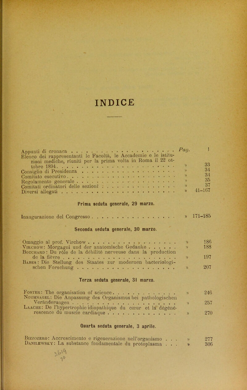 INDICE v Appunti di cronaca •••••••• Elenco dei rappresentanti 1c Facolta, le Accademie e le istitu- zioni mediche, riuniti per la prima volta in Roma il 22 ot- tobre 1894 Consiglio di Presidenza Comitato esecutivo Regolamento generale Comitati ordinatori delle sezioni' • ’> Diversi allegati ” 1 33 34 34 35 37 41-107 Prima seduta generale, 29 marzo. Inaugurazione del Congresso » 171-185 Seconda seduta generale, 30 marzo. Omaggio al prof. Virchow ') 186 Virchow: Morgagni und der anatomische Gedanke '> 188 Bouchard : Du role de la debilite nerveuse dans la production de la fibvre » 197 Babes : Die Stellung des Staates zur modernen bacteriologi- sclien Forschung » 207 Terza seduta generale, 31 marzo. Foster: The organisation of science » 246 Noxhnagel: Die Anpassung des Organismus bei pathologischen Veranderungen v 257 Laache: De l’hypertrophie idiopathique du coeur et la degene- rescence du muscle cardiaque » 270 Quarta seduta generale, 3 aprile. Bizzozero: Accrescimento c rigenerazione nell’organismo ... » 277 Danilewsky: La substance fondamentale du protoplasma ... » 306