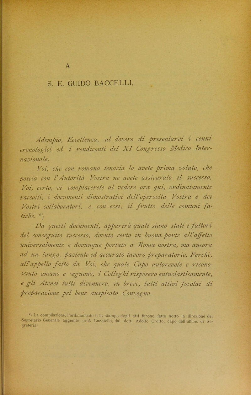 A S. E. GUIDO BACCELLI, Adempio, Eccellenza, al dovere di presentarvi i cenni cronologici ed i rendiconti del XI Congresso Medico Inter- nazionale. Voi, che con roman a te?iacia lo avete prima voluto, che poscia con ! Autorita Vostra ne avete assicurato il successo, Voi, certo, vi compiacerete al vedere ora qni, ordinatamente raccolti, i documenti dimostrativi dell'operosita Vostra e del Vostri collaborator, e, con essi, il frutto delle comuni fa- tiche. *) Da questi documenti, apparira quali siano stati i fattori del conseguito successo, dovnto certo in buona parte allaffetto universalmentc e dovunque portato a Roma nostra, ma ancora ad icn lungo, paziente ed accurato lavoro preparatorio. Perclie, all'appello fatto da Voi, che quale Capo autorevole e ricono- sciuto amano e seguono, i Collegia risposero entusiasticamente, e gli Atenei tutti divennero, in breve, tutti attivi focolai di preparazione pel bene auspicato Convegno. *) La compilazione, l'ordinamento c la stampa degli atti furono fatte sotto la direzione del Segretario Generale aggiunto, prof. Lucatello, dal dott. Adolfo Crolto, capo dell’uOicio di Se- greteria.