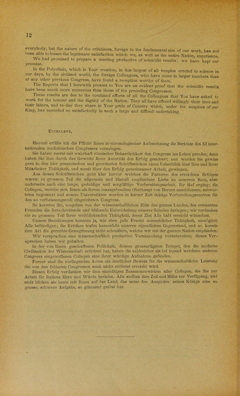 everybody, but the nature of the criticisms, foreign to the fundamental aim of our work has not been able to lessen the legitimate satisfaction which we, as well as the entire Nation, experience. We had promised to prepare a meeting productive of scientific results: we have kept our promise. 1 In the Polyclinic, which is Your creation, in this largest of all temples erected to science in our days, by the civilised world, the foreign Colleagues, who have come in larger numbers than at any other previous Congress, have found a reception worthy of them. The Reports that I herewith present to You are an evident proof that the scientific results have been much more numerous than those of the preceding Congresses. These results are due to the combined efforts of all the Colleagues that You have asked to work for the honour and the dignity of the Nation. They all have offered willingly their time and their labors, and to-day they share in Your pride of Country which, under the auspices of our King, fias succeded so satisfactorily in such a large and difficult undertaking. Excellenz, Hiermit erffille ich die Pflicht Ihnen in chronologischer Aufzeichnung die Berichte des XI inter- nationalen medizinischen Congresses vorzulegen. Sie haben zuerst mit wahrhaft romischer Beharrlichke.it den Congress ins Lebeh gerufen; dann haben Sie ihm durch das Gewicht Ihrer Autoritat den Erfolg gesichert; nun werden Sie gewiss gern in den flier gesammelten und geordneten Schriftstficken einen Ueberblick fiber Ihre und Ihrer Mitarbeiter Thatigkeit, und somit fiber den Erfolg gemeinsamer Arbeit, gewinnen. Aus diesen Schriftstucken geht klar hervor welches die Factoren des erreichten Erfolges waren: zu grossem Teil die allgemein und uberall empfundene Liebe zu unserem Rom, aber anderseits auch eine lange, geduldige und sorgfaltige Vorbereitungsarbeit. Ihr Ruf erging; die Collegen, welche sich Ihnen als ihrem massgebendem Oberhaupt von Herzen anschliessen, antwor- teten begeistert und unsere Universitaten wurden in kurzer Zeit thatige Vorbereitungscentren ffir den so verheissungsvoll eingeleitelen Congress. So konnten Sie, umgeben von der wissenschaftlichen Elite des ganzen Landes, den erstaunten Fremden die fortschreitende und blfihende Entwickelung unserer Schulen darlegen; wir verdanken sie zu grossem Teil Ihrer weitblickenden Thatigkeit, deren Ziel Alle bald erreicht wfinschen. Unsere Bemfihungen konnten ja, wie eben jede Frucht menschlicher Thatigkeit, unmoglich Alle befriedigen; die Kritiken trafen keinesfalls unseren eigentlichen Gegenstand, und so konnte ilire Art die gerechte Genugthuung nicht schmalern, welche wir mit der ganzen Nation empfanden. Wir versprachen eine wissenschaftlich productive Versammlung vorzubereiten; dieses Ver- sprechen haben wir gehalten. in der von Ihnen geschaffenen Poliklinik, diesem grossartigsten Temp'el, den die moderne Civilisation der Wissenschaft errichtet hat, haben die zahlreicher als bei irgend welchem anderen Congress eingetroffenen Collegen eine ihrer wfirdige Aufnahme gefunden. Ferner sind die vorliegenden Acten ein deutlicher Beweis ffir die wissenschaftliche Leistung die von den fruheren Congressen auch nicht entfernt erreicht wird. Diesen Erfolg verdanken wir dem einmfitigen Zusammenwirken aller Collegen, die Sie zur Arbeit ffir Italiens Ehre und Wfirde beriefen. Alle stellten ihre Zeit und Mfihe zur Verffigung, und stolz blicken sie heute mit Ihnen auf das Land, das unter den Auspicien seines Konigs eine so grosse, schwere Aufgabe, so glanzend gelost hat.