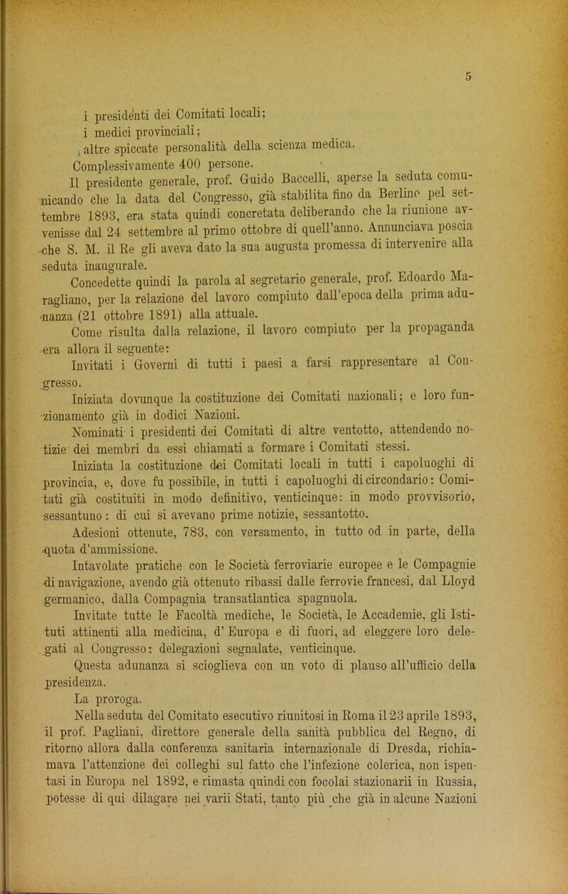 i president dei Comitati locali; i medici provinciali; altre spiccate personality della scienza medica. Complessivamente 400 persone. II presidente generale, prof. Guido Baccelli, aperse la seduta comu- nicando Che la data del Congresso, gia stabilita fino da Berlino pel set- tembre 1893, era stata quindi concretata deliberando che la riunione av- venisse dal 24 settembre al primo ottobre di quell’anno. Annunciava poscia che S. M. il Be gli aveva dato la sua augusta promessa di intervenire alia seduta inaugurate. Concedette quindi la parola al segretario generale, prof. Edoardo Ma- ragliano, per la relazione del lavoro compiuto dall epoca della piimaadu- •nanza (21 ottobre 1891) alia attuale. Come risulta dal la relazione, il lavoro compiuto per la propaganda era allora il seguente: Invitati i Governi di tutti i paesi a farsi rappresentare al Con- gresso. Iniziata dovunque la costituzione dei Comitati nazionali; e loro fun- zionamento gia in dodici Nazioni. Nominati i presidenti dei Comitati di altre ventotto, attendendo no- tizie dei membri da essi chiamati a formare i Comitati stessi. Iniziata la costituzione dei Comitati locali in tutti i capoluoghi di provincia, e, dove fu possibile, in tutti i capoluoghi di circondario: Comi- tati gia costituiti in modo definitivo, venticinque: in modo provvisorio, sessantuno: di cui si avevano prime notizie, sessantotto. Adesioni ottenute, 783, con versamento, in tutto od in parte, della ■quota d’ammissione. Intavolate pratiche con le Societa ferroviarie europee e le Compagnie di navigazione, avendo gia ottenuto ribassi dalle ferrovie francesi, dal Lloyd germanico, dalla Compagnia transatlantica spagnuola. Invitate tutte le Facolta mediche, le Societa, le Accademie, gli Isti- tuti attinenti alia medicina, d’ Europa e di fuori, ad eleggere loro dele- gati al Congresso: delegazioni segnalate, venticinque. Questa adunanza si scioglieva con un voto di plauso all’ufficio della presidenza. La proroga. Nella seduta del Comitato esecutivo riunitosi in Koma il 23 aprile 1893, il prof. Pagliani, direttore generale della sanita pubblica del Regno, di ritorno allora dalla conferenza sanitaria internazionale di Dresda, richia- mava l’attenzione dei colleghi sul fatto che l’infezione colerica, non ispen- tasi in Europa nel 1892, e rimasta quindi con focolai stazionarii in Russia, potesse di qui dilagare nei yarii Stati, tanto piu che gia in alcune Nazioni