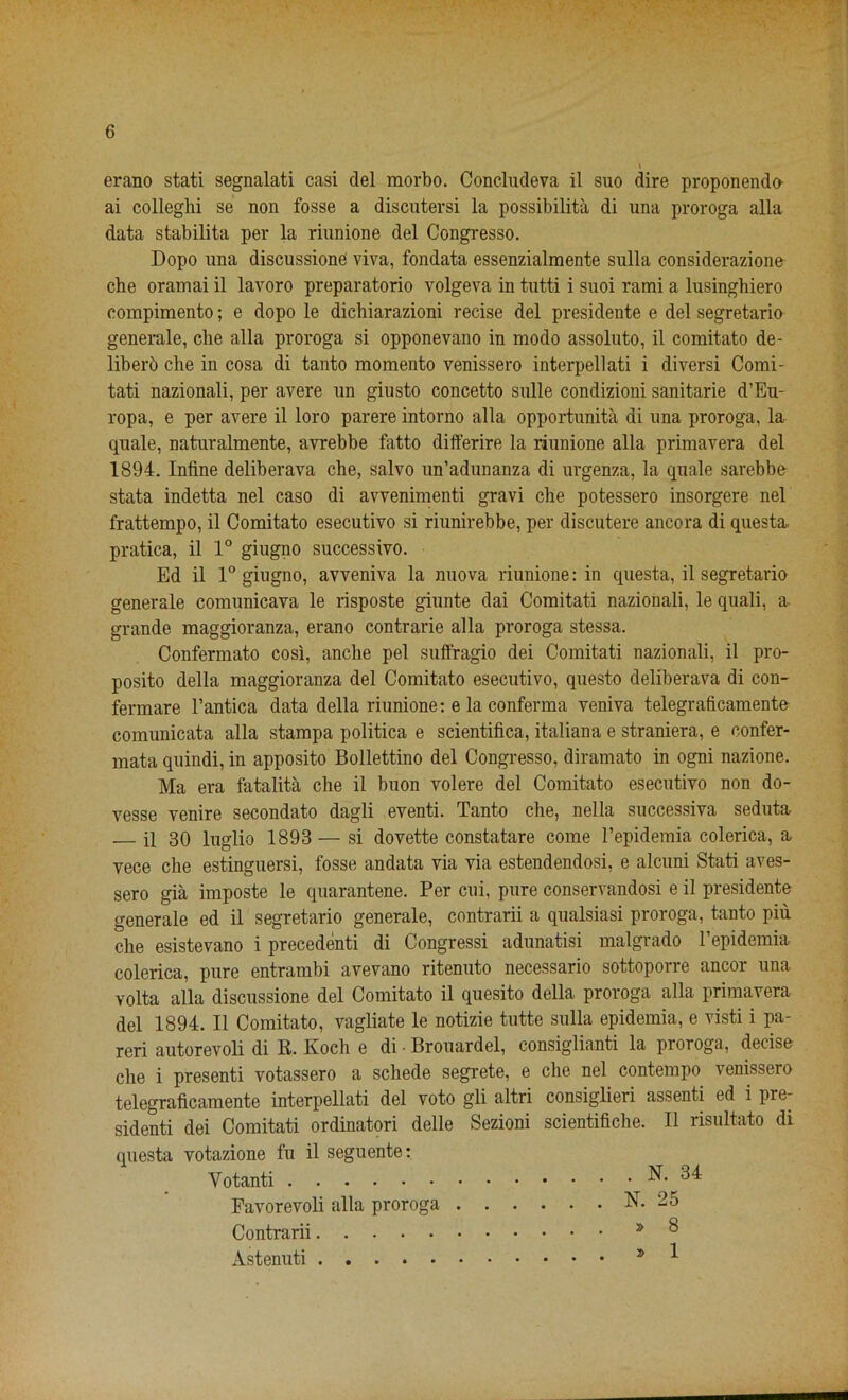 erano stati segnalati casi del morbo. Concludeva il suo dire proponendo ai colleghi se non fosse a discutersi la possibility di una proroga alia data stabilita per la riunione del Congresso. Dopo una discussione viva, fondata essenzialmente sulla considerazione che oramai il lavoro preparatorio volgeva in tutti i suoi rami a lusinghiero compimento; e dopo le dichiarazioni recise del presidente e del segretario generate, che alia proroga si opponevano in modo assoluto, il comitato de- liberb che in cosa di tanto momento venissero interpellati i diversi Comi- tati nazionali, per avere un giusto concetto sulle condizioni sanitarie d’Eu- ropa, e per avere il loro parere intorno alia opportunity di una proroga, la quale, naturalmente, avrebbe fatto differire la riunione alia primavera del 1894. Infine deliberava che, salvo un’adunanza di urgenza, la quale sarebbe stata indetta nel caso di avvenimenti gravi che potessero insorgere nel frattempo, il Comitato esecutivo si riunirebbe, per discutere ancora di questa, pratica, il 1° giugno successivo. Ed il 1° giugno, avveniva la nuova riunione: in questa, il segretario generale comunicava le risposte giunte dai Comitati nazionali, le quali, a grande maggioranza, erano contrarie alia proroga stessa. Confermato cosi, anche pel suffragio dei Comitati nazionali, il pro- posito della maggioranza del Comitato esecutivo, questo deliberava di con- fermare l’antica data della riunione: e la conferma veniva telegraficamente comunicata alia stampa politica e scientifica, italiana e straniera, e confer- mata quindi, in apposito Bollettino del Congresso, diramato in ogni nazione. Ma era fatalita che il buon volere del Comitato esecutivo non do- vesse venire secondato dagli eventi. Tanto che, nella successiva seduta il 30 luglio 1898 —si dovette constatare come l’epidemia colerica, a vece che estinguersi, fosse andata via via estendendosi, e alcuni Stati aves- sero gia imposte le quarantene. Per cui, pure conservandosi e il presidente generale ed il segretario generale, contrarii a qualsiasi proroga, tanto piu che esistevano i precedent di Congressi adunatisi malgrado l’epidemia colerica, pure entrambi avevano ritenuto necessario sottoporre ancor una volta alia discussione del Comitato il quesito della proroga alia primavera del 1894. Il Comitato, vagliate le notizie tutte sulla epidemia, e visti i pa- reri autorevoli di K. Koch e di • Brouardel, consiglianti la proroga, decise che i presenti votassero a schede segrete, e che nel contempo venissero telegraficamente interpellati del voto gli altri consiglieri assent! ed i pre- sident! dei Comitati ordinatori delle Sezioni scientifiche. Il risultato di questa votazione fu il seguente: Yotanti N-^34 Pavorevoli alia proroga N. 25 Contrarii * 3 Astenuti 5 *