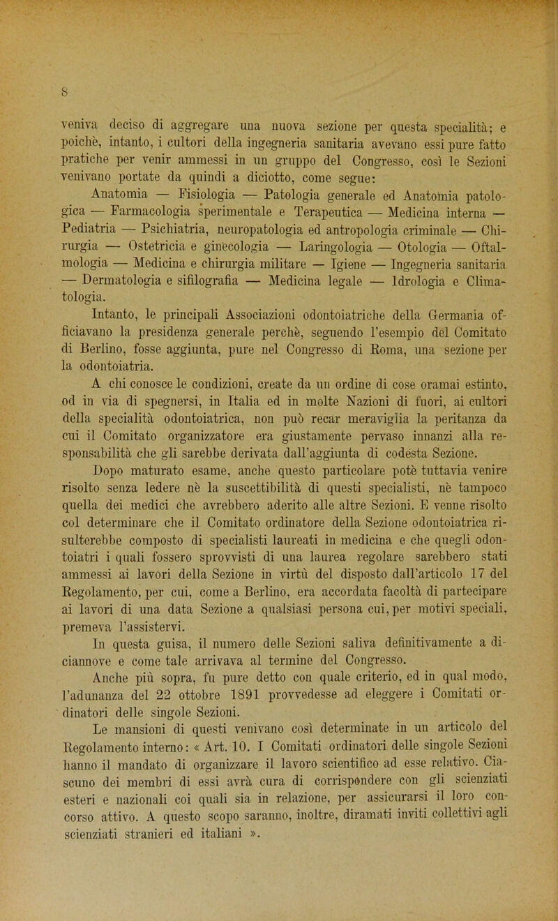 veniva deciso di aggregare uua nuova sezione per questa specialita; e poiclie, intanto, i cultori della ingegneria sanitaria avevano essi pure fatto pratiche per venir ammessi in un gruppo del Congresso, cosi le Sezioni venivano portate da qnindi a diciotto, come segue: Anatomia — Fisiologia — Patologia generale ed Anatomia patolo- gica — Farmacologia sperimentale e Terapeutica — Medicina interna — Pediatria — Psichiatria, neuropafcologia ed antropologia criminale — Chi- rurgia — Ostetricia e gin'ecologia — Laringologia — Otologia — Oftal- mologia — Medicina e chirurgia militare — Igiene — Ingegneria sanitaria — Dermatologia e sifilografia — Medicina legale — Idrologia e Clima- tologia. Intanto, le principali Associazioni odontoiatriclie della Germania of- ficiavano la presidenza generale perclie, seguendo l’esempio del Comitato di Berlino, fosse aggiunta, pure nel Congresso di Roma, una sezione per la odontoiatria. A chi conosce le condizioni, create da un ordine di cose oramai estinto, od in via di spegnersi, in Italia ed in molte Nazioni di fuori, ai cultori della specialita odontoiatrica, non pub recar meraviglia la peritanza da cui il Comitato organizzatore era giustamente pervaso innanzi alia re- sponsabilita che gli sarebbe derivata dall’aggiunta di codesta Sezione. Dopo maturato esame, anche questo particolare pote tuttavia venire risolto senza ledere ne la suscettibilita di questi specialist, ne tampoco quella dei medici die avrebbero aderito alle altre Sezioni. E venne risolto col determinare che il Comitato ordinatore della Sezione odontoiatrica ri- sulterebbe composto di specialisti laureati in medicina e che quegli odon- toiatri i quali fossero sprovvisti di una laurea regolare sarebbero stati ammessi ai lavori della Sezione in virtu del disposto dalFarticolo 17 del Regolamento, per cui, come a Berlino, era accordata facolta di partecipare ai lavori di una data Sezione a qualsiasi persona cui, per motivi speciali, premeva l’assistervi. In questa guisa, il numero delle Sezioni saliva definitivamente a di- ciannove e come tale arrivava al termine del Congresso. Anche piu sopra, fu pure detto con quale criterio, ed in qual modo, l’adunanza del 22 ottobre 1891 provvedesse ad eleggere i Comitati or- dinatori delle singole Sezioni. Le mansioni di questi venivano cosi determinate in un articolo del Regolamento interno: « Art. 10. I Comitati ordinatori delle singole Sezioni lianno il mandato di organizzare il lavoro scientifico ad esse relativo. Cia- scuno dei membri di essi avra cura di corrispondere con gli scienziati esteri e nazionali coi quali sia in relazione, per assicurarsi il loro con- corso attivo. A questo scopo saranno, inoltre, diramati inviti collettivi agli scienziati stranieri ed italiani ».