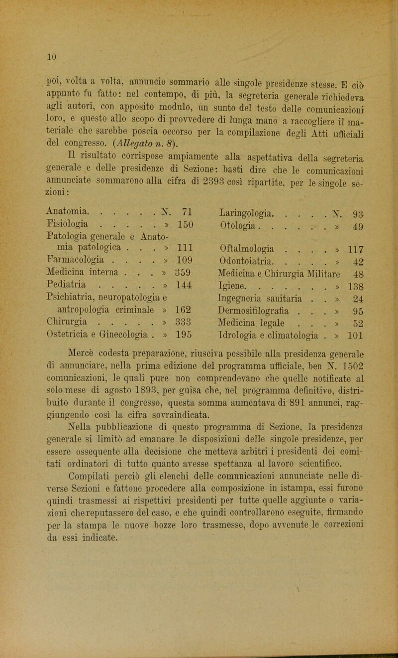 i poi, volta a volta, annuncio sommario alle singole presidenze stesse. E ciO appunto fu fatto: nel contempo, di pm, la segreteria generale richiedeva agli autoii, con apposito modulo, un sunto del testo dell© comunicazioni loro, e questo alio scopo di provvedere di lunga mano a raccogliere il ma- teriale die sarebbe poscia occorso per la compilazione degli Atti ufficiali del congresso. (Allegato n. 8). II risultato corrispose ampiamente alia aspettativa della segreteria genei ale e delle piesidenze di Sezione; basti dire che le comunicazioni annunciate sommarono alia cifra di 2393 cosi ripartite, per le singole se- zioni: Anatomia N. 71 Fisiologia » 150 Patologia generale e Anato- mia patologica . . . » 111 Farmacologia . . . » 109 Medicina interna . . . » 359 Pediatria » 144 Psichiatria, neuropatologia e antropologia criminate » 162 Chirurgia » 333 Ostetricia e Ginecologia . » 195 Laringologia N. 93 Otologia » 49 Oftalmologia . . . » 117 Odontoiatria » 42 Medicina e Chirurgia Militare 48 Igiene » 138 Ingegneria sanitaria . . ». 24 Dermosifilografia ...» 95 Medicina legale ...» 52 Idrologia e climatologia . » 101 Merce codesta preparazione, riusciva possibile alia presidenza generale di annunciare, nella prima edizione del programma ufficiale, ben N. 1502 comunicazioni, le quali pure non comprendevano che quelle notificate al solo mese di agosto 1893, per guisa che, nel programma definitivo, distri- buito durante il congresso, questa somma aumentavadi 891 annunci, rag- giungendo cosi la cifra s.ovraindicata. Nella pubblicazione di questo programma di Sezione, la presidenza generale si limitb ad emanare le disposizioni delle singole presidenze, per essere ossequente alia decisione che metteva arbitri i president dei comi- tati ordinatori di tutto quanto avesse spettanza al lavoro scientifico. Compilati percib gli elenchi delle comunicazioni annunciate nelle di- verse Sezioni e fattone procedere alia composizione in istampa, essi furono quindi trasmessi ai rispettivi presidenti per tutte quelle aggiunte o varia- zioni chereputassero del caso, e che quindi controllarono eseguite, firmando per la stampa le nuove bozze loro trasmesse, dopo avvenute.le correzioni da essi indicate. \