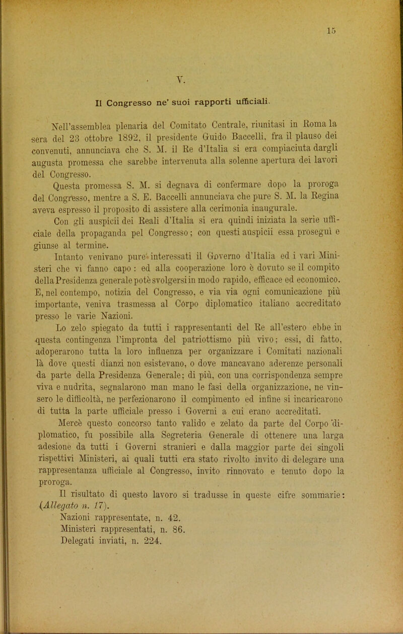 Y. II Congresso ne’ suoi rapporti ufficiali. Nell’assemblea plenaria del Comitato Centrale, riunitasi in Roma la sera del 23 ottobre 1892, il presidente Guido Baccelli, fra il plauso dei convenuti, annunciava die S. M. il Re d’ltalia si era compiaciuta daigli augusta promessa che sarebbe intervenuta alia solenne apertura dei lavori del Congresso. Questa promessa S. M. si degnava di confermare dopo la proroga del Congresso, mentre a S. E. Baccelli annunciava che pure S. M. la Regina aveva espresso il proposito di assistere alia cerimonia inaugurale. Con gli auspicii dei Reali d’ltalia si era quindi iniziata la serie uffi- ciale della propaganda pel Congresso; con questi auspicii essa prosegui e giunse al termine. Intanto venivano pure'interessati il Governo d’ltalia ed i vari Mini- steri cbe vi fanno capo : ed alia cooperazione loro e dovuto se il compito della Presidenza generale pote svolgersi in modo rapido, efficace ed economico. E, nel contempo, notizia del Congresso, e via via ogni comunicazione piu importante, veniva trasmessa al COrpo diplomatico italiano accreditato presso le varie Nazioni. Lo zelo spiegato da tutti i rappresentanti del Re all’estero ebbe in questa contingenza l’impronta del patriottismo piu vivo; essi, di fatto, adoperarono tutta la loro influenza per organizzare i Comitati nazionali la dove questi dianzi non esistevano, o dove mancavano aderenze personali da parte della Presidenza Generale; di piu, con una corrispondenza sempre viva e nudrita, segnalarono man mano le fasi della organizzazione, ne vin- sero le diflicolta, ne perfezionarono il compiraento ed infine si incaricarono di tutta la parte ufficiale presso i Governi a cui erano accreditati. Merck questo concorso tanto valido e zelato da parte del Corpo ‘di- plomatico, fu possibile alia Segreteria Generale di ottenere una larga adesione da tutti i Governi stranieri e dalla maggior parte dei singoli rispettivi Ministeri, ai quali tutti era stato rivolto invito di delegare una rappresentanza ufficiale al Congresso, invito rinnovato e tenuto dopo la proroga. Il risultato di questo lavoro si tradusse in queste cifre sommarie; (Allegcito n. 17). Nazioni rappresentate, n. 42. Ministeri rappresentati, n. 86. Delegati inviati, n. 224.