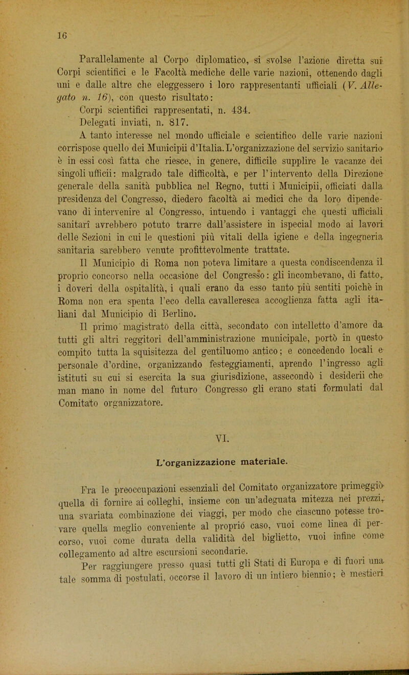 Parallelamente al Corpo diplomatico, si svolse l’azione diretta sui Corpi scientifici e le Facolta mediche delle varie nazioni, ottenendo dagli uni e dalle altre die eleggessero i loro rappresentanti ufficiali (V. Alle- yato n. 16), con questo risultato: Corpi scientifici rappresentati, n. 434. Delegati inviati, n. 817. A tanto interesse nel mondo ufiiciale e scientifico delle varie nazioni corrispose quello dei Municipii dltalia.L’organizzazione del servizio sanitario e in essi cosi fatta die riesce, in genere, difficile supplire le vacanze dei singoli ufficii: malgrado tale difficolta, e per l’intervento della Direzione generate della sanita pubblica nel Regno, tutti i Municipii, officiati dalla presidenza del Congresso, diedero facolta ai medici che da loro dipende- vano di intervenire al Congresso, intuendo i vantaggi che questi ufficiali sanitari avrebbero potuto trarre dall’assistere in ispecial modo ai lavori delle Sezioni in cui le questioni piu vitali della igiene e della ingegneria sanitaria sarebbero venute profittevolmente trattate. II Municipio di Roma non poteva limitare a questa condiscendenza il proprio concorso nella occasione del Congresso: gli incombevano, di fatto,. i doveri della ospitalita, i quali erano da esso tanto piu sentiti poiche in Roma non era spenta l’eco della cavalleresca accoglienza fatta agli ita- liani dal Municipio di Berlino. II primo'magistrate della citta, secondato con intelletto d’amore da tutti gli altri reggitori dell’amministrazione municipale, porte in questo compito tutta la squisitezza del gentiluomo antico; e concedendo locali e personate d’ordine, organizzando festeggiamenti, aprendo l’ingresso agli istituti su cui si esercita la sua giurisdizione, assecondu i desiderii che man mano in nome del futuro Congresso gli erano stati formulati dal Comitato organizzatore. VI. L’organizzazione materiale. Fra le preoccupazioni essenziali del Comitato organizzatoie piimeggib' quella di fornire ai colleghi, insieme con un’adeguata mitezza nei prezzir una svariata combinazione dei viaggi, per modo che ciascuno potesse tio- vare quella meglio conveniente al proprio caso, vuoi come linea di per- corso, vuoi come durata della validita del biglietto, vuoi inline come collegamento ad altre escursioni secondarie. Per raggiungere presso quasi tutti gli Stati di Europa e di fuori una tale sommadi postulati, occorse il lavoro di un inliero biennio; e mestien