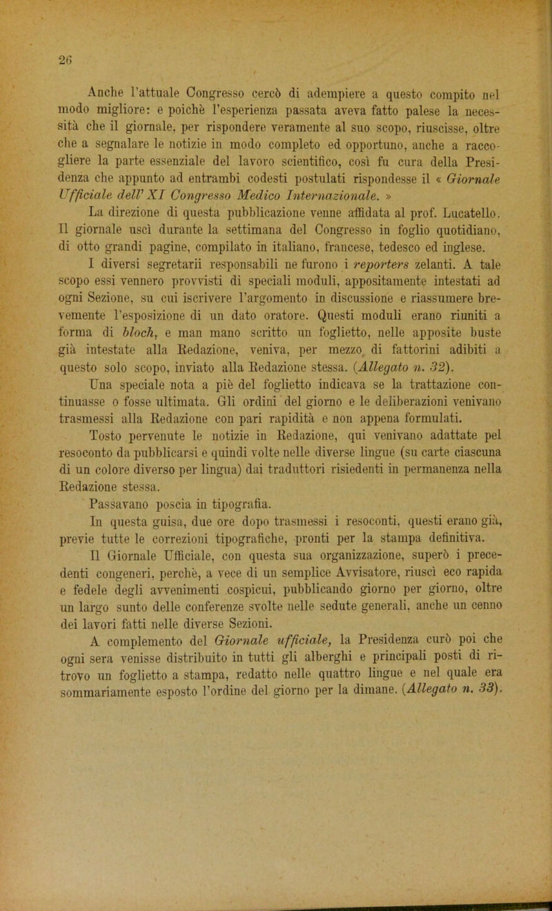 Anche l’attuale Oongresso cerc6 di adempiere a questo compito nel modo migliore: e poiche l’esperienza passata aveva fatto palese la neces- sity che il giornale, per rispondere veramente al suo scopo, riuscisse, oltre che a segnalare le notizie in modo complete ed opportuno, anche a racco- gliere la parte essenziale del lavoro scientifico, cosi fu cura della Presi- denza che appnnto ad entrambi codesti postulati rispondesse il « Giornale Ufficiale delV XI Congresso Medico Internazionale. » La direzione di questa pubblicazione venne affidata al prof. Lucatello. Il giornale use! durante la settimana del Congresso in foglio quotidiano, di otto grandi pagine, compilato in italiano, francese, tedesco ed inglese. I diversi segretarii responsabili ne furono i reporters zelanti. A tale scopo essi vennero provvisti di speciali moduli, appositamente intestati ad ogni Sezione, su cui iscrivere l’argomento in discussione e riassumere bre- vemente l’esposizione di un dato oratore. Questi moduli erano riuniti a forma di block, e man mano scritto un foglietto, nelle apposite buste gia intestate alia Redazione, veniva, per mezzo di fattorini adibiti a questo solo scopo, inviato alia Redazione stessa. (Allegato n. 32). Una speciale nota a pie del foglietto indicava se la trattazione con- tinuasse o fosse ultimata. Gli ordini del giorno e le deliberazioni venivano trasmessi alia Redazione con pari rapidita e non appena formulati. Tosto pervenute le notizie in Redazione, qui venivano adattate pel resoconto da pubblicarsi e quindi volte nelle diverse lingue (su carte ciascuna di un colore diverso per lingua) dai traduttori risiedenti in permanenza nella Redazione stessa. Passavano poscia in tipografia. In questa guisa, due ore dopo trasmessi i resoconti, questi erano gia, previe tutte le correzioni tipograficlie, pronti per la stampa definitiva. II Giornale Ufficiale, con questa sua organizzazione, superb i prece- denti congeneri, perche, a vece di un semplice Avvisatore, riusci eco rapida e fedele degli awenimenti cospicui, pubblicando giorno per giorno, oltre un largo sunto delle conferenze svolte nelle sedute generali, anche un cenno dei lavori fatti nelle diverse Sezioni. A complemento del Giornale ufficiale, la Presidenza curb poi che ogni sera venisse distribuito in tutti gli alberghi e principali posti di ri- trovo un foglietto a stampa, redatto nelle quattro lingue e nel quale era sommariamente esposto l’ordine del giorno per la dimane. (Allegato n. 33).