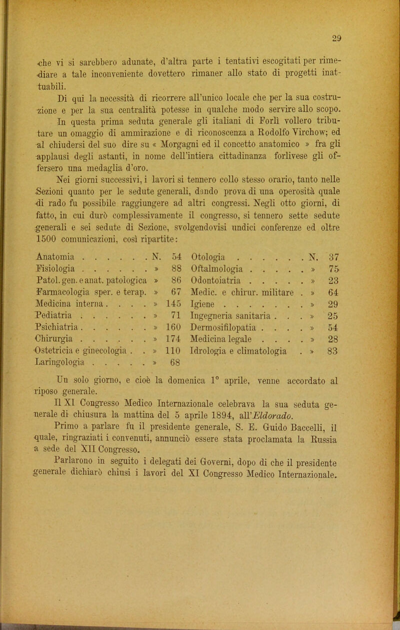 •che vi si sarebbero adunate, d’altra parte i tentativi escogitati per rime- ■diare a tale inconveniente dovettero rimaner alio stato di progetti inat- tuabili. Di qui la necessity di ricorrere all’unico locale che per la sua costru- zione e per la sua centralita potesse in qualche modo servire alio scopo. In questa prima seduta generate gli italiani di Forli vollero tribu- tare un omaggio di ammirazione e di riconoscenza a Rodolfo Virchow; ed al chiudersi del suo dire su « Morgagni ed il concetto anatomico » fra gli npplausi degli astanti, in nome dell’intiera cittadinanza forlivese gli of- fersero una medaglia d’oro. Nei giorni successivi, i lavori si tennero collo stesso orario, tanto nelle ■Sezioni quanto per le sedute generali, dundo prova di una operosita quale Ri rado fu possibile raggiungere ad altri congressi. Negli otto giorni, di fatto, in cui durd complessivamente il congresso, si tennero sette sedute generali e sei sedute di Sezione, svolgendovisi undid conferenze ed oltre 1500 comunicazioni, cosi ripartite: Anatomia N. 54 Otologia . N. 37 Pisiologia » 88 Oftalmologia .... . » 75 Patol. gen. e anat. patologica 86 Odontoiatria .... . » 23 Earmacologia sper. e terap. » 67 Medic, e chirur. militare . » 64 Medicina interna .... » 145 Igiene . » 29 Rediatria » 71 Ingegneria sanitaria . . . » 25 Psichiatria » 160 Dermosifilopatia . . . . » 54 Chirurgia » 174 Medicina legale . . . . » 28 Ostetricia e ginecologia . . » 110 Idrologia e climatologia . » 83 Laringologia » 68 Un solo giorno, e cioe la domenica 1° aprile, venne accordato al riposo generale. Il XI Congresso Medico Internazionale celebrava la sua seduta ge- nerale di chiusura la mattina del 5 aprile 1894, att'Eldorado. Primo a parlare fu il presidente generale, S. E. Guido Baccelli, il quale, ringraziati i convenuti, annuncib essere stata proclamata la Russia a sede del XII Congresso. Parlarono in seguito i delegati dei Governi, dopo di che il presidente generale dichiarb chiusi i lavori del XI Congresso Medico Internazionale.