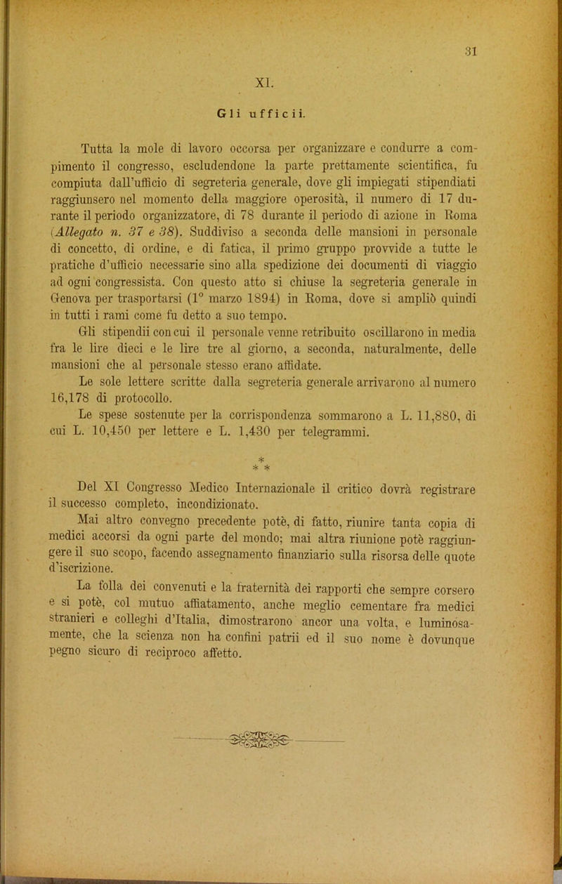 XL G 1 i u f f i c i i. Tutta la mole di lavoro occorsa per organizzare e condurre a com- pimento il congresso, escludendone la parte prettamente scientifica, fu compiuta dall’ufficio di segreteria generale, dove gli impiegati stipendiati raggiunsero nel momento della maggiore operosita, il numero di 17 du- rante il periodo organizzatore, di 78 durante il periodo di azione in Roma (Allegato n. 37 e 38). Suddiviso a seconda delle mansioni in personate di concetto, di online, e di fatica, il primo gruppo provvide a tutte le pratiche d’ufficio necessarie sino alia spedizione dei documents di viaggio ad ogni congressista. Con questo atto si chiuse la segreteria generale in Genova per trasportarsi (1° marzo 1894) in Roma, dove si ampli6 quindi in tutti i rami come fu detto a suo tempo. Gli stipendii con cui il personate venne retribuito oscillarono in media fra le lire dieci e le lire tre al giorno, a seconda, naturalmente, delle mansioni eke al personale stesso erano affidate. Le sole lettere scritte dalla segreteria generale arrivarono al numero 16,178 di protocollo. Le spese sostenute per la corrispondenza sommarono a L. 11,880, di cui L. 10,450 per lettere e L. 1,430 per telegrammi. * sje sfc Del XI Congresso Medico Internazionale il critico dovra registrare il successo completo, incondizionato. Mai altro convegno precedente pote, di fatto, riunire tanta copia di medici accorsi da ogni parte del mondo; mai altra riunione potb raggiun- gere il suo scopo, facendo assegnamento finanziario sulla risorsa delle quote d’iscrizione. La tolla dei convenuti e la Iraternita dei rapporti che sempre corsero e si pote, col mutuo affiatamento, anche meglio cementare fra medici stranieri e colleghi d’Ttalia, dimostrarono ancor una volta, e luminosa- mente, die la scienza non ha confini patrii ed il suo nome e dovunque pegno sicuro di reciproco affetto.