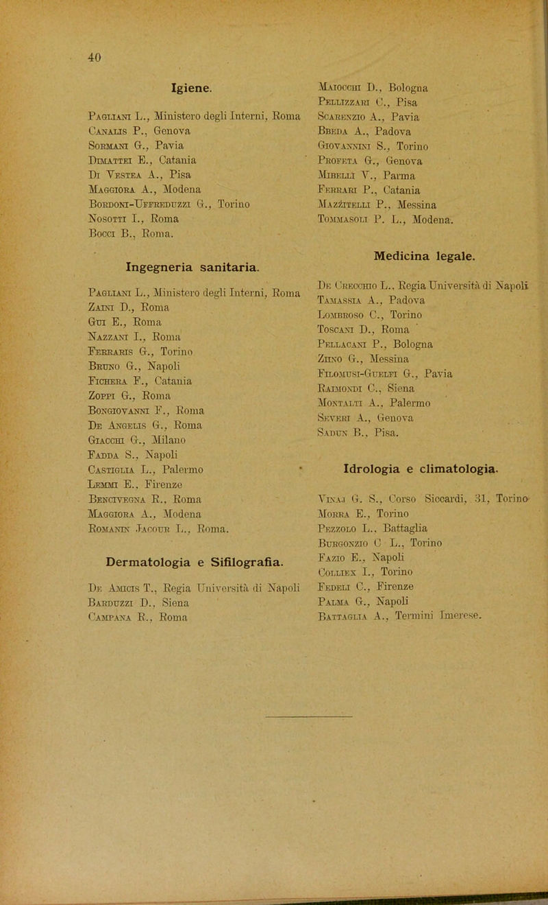 Igiene. Pagliani L., Ministero degli Interni, Roma Canalis P., Genova Sorma.ni G., Pavia Dimattei E., Catania Di Yestea A., Pisa Maggiora A., Modena BORDONI-UfFREDUZZ1 G., Torino Nosotti I., Roma Bocci B., Roma. Ingegneria sanitaria. Pagliani L., Ministero degli Interni, Roma Zaini B., Roma Gm E., Roma Nazzani I., Roma Ferrahis G., Torino Bruno G., Napoli Picker a F., Catania Zoppi G., Roma Bongiovanni F., Roma De Angelis G., Roma Giacchi G., Milano Fadda S., Napoli Castiglia L., Palermo Lemmi E., Firenze Bencivegna R.. Roma IMaggiora A., Modena Romania' .Tacour L., Roma. Dermatologia e Sifilografia. Dk Amicis T., Regia Universita di Napoli Barduzzi D., Siena Camp ana R., Roma Matocciii I)., Bologna Peluzzart C., Pisa Scarbnzio A., Pavia Bbeda A., Padova Giovannim S., Torino Proff.ta G., Genova Mibelli V., Parma Ferrari P., Catania Mazzitelu P., Messina Tommasolt P. L., Modena. Medicina legale. De Crkcchio L.. Regia Universita di Napoli Tamassia A., Padova Lombroso C., Torino Toscani D., Roma Pellacaxi P., Bologna Zn.\o G., Messina Filomusi-Guelfi G., Pavia Raimondi C., Siena Montaeti A., Palermo Seveiu A., Genova Saoun B., Pisa. Idrologia e climatologia. Vina.i G. S., Corso Siccardi, 31, Torino Morra E., Torino Pezzolo L.. Battaglia Buegonzio C L., Torino Fazio E., Napoli Colliex I., Torino Fedeli C., Firenze Palma G., Napoli Battaglia A., Termini 1 morose.